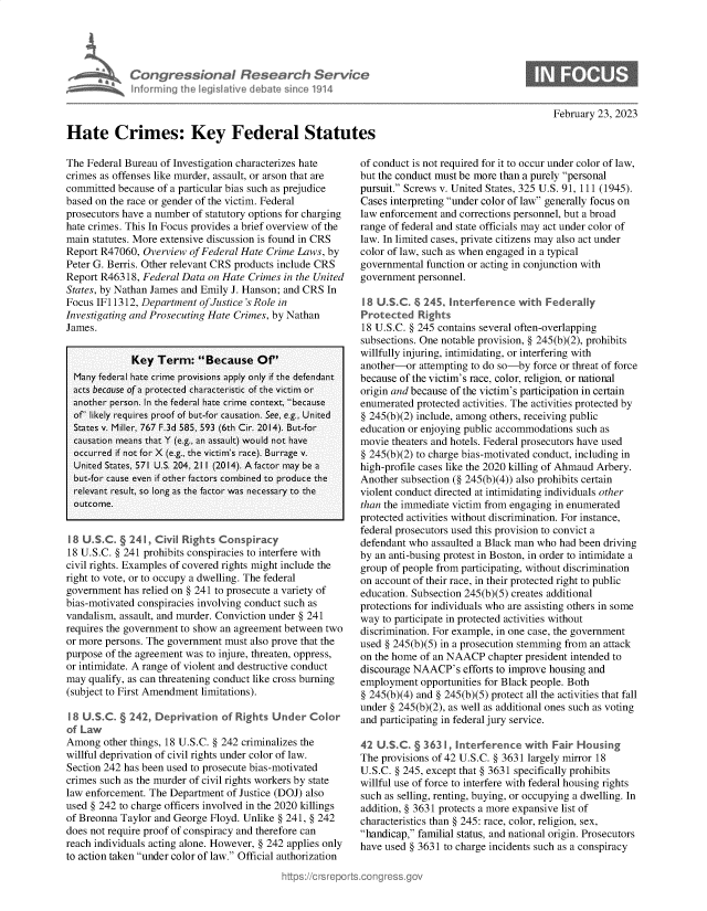 handle is hein.crs/govekrf0001 and id is 1 raw text is: 





             Congressional Research Service
             Informing Ih  legislative d ba e sine 1914



Hate Crimes: Key Federal Statutes


February 23, 2023


The Federal Bureau of Investigation characterizes hate
crimes as offenses like murder, assault, or arson that are
committed  because of a particular bias such as prejudice
based on the race or gender of the victim. Federal
prosecutors have a number of statutory options for charging
hate crimes. This In Focus provides a brief overview of the
main statutes. More extensive discussion is found in CRS
Report R47060,  Overview of Federal Hate Crime Laws, by
Peter G. Berris. Other relevant CRS products include CRS
Report R46318, Federal Data  on Hate Crimes in the United
States, by Nathan James and Emily J. Hanson; and CRS In
Focus IF11312, Department  of Justice 's Role in
Investigating and Prosecuting Hate Crimes, by Nathan
James.


             Key  Term: Because Of'
  Many federal hate crime provisions apply only if the defendant
  acts because of a protected characteristic of the victim or
  another person. In the federal hate crime context, because
  of' likely requires proof of but-for causation. See, e.g., United
  States v. Miller, 767 F.3d 585, 593 (6th Cir. 2014). But-for
  causation means that Y (e.g., an assault) would not have
  occurred if not for X (e.g., the victim's race). Burrage v.
  United States, 571 U.S. 204, 21 1 (2014). A factor may be a
  but-for cause even if other factors combined to produce the
  relevant result, so long as the factor was necessary to the
  outcome.


  18 U.SC.   241, Civil Rights Conspiracy
18 U.S.C. § 241 prohibits conspiracies to interfere with
civil rights. Examples of covered rights might include the
right to vote, or to occupy a dwelling. The federal
government  has relied on § 241 to prosecute a variety of
bias-motivated conspiracies involving conduct such as
vandalism, assault, and murder. Conviction under § 241
requires the government to show an agreement between two
or more persons. The government must also prove that the
purpose of the agreement was to injure, threaten, oppress,
or intimidate. A range of violent and destructive conduct
may  qualify, as can threatening conduct like cross burning
(subject to First Amendment limitations).

I B U.S.C. § 242, Deprivation  of Rights  Under  Color
of Law
Among   other things, 18 U.S.C. § 242 criminalizes the
willful deprivation of civil rights under color of law.
Section 242 has been used to prosecute bias-motivated
crimes such as the murder of civil rights workers by state
law enforcement. The Department of Justice (DOJ) also
used § 242 to charge officers involved in the 2020 killings
of Breonna Taylor and George Floyd. Unlike § 241, § 242
does not require proof of conspiracy and therefore can
reach individuals acting alone. However, § 242 applies only
to action taken under color of law. Official authorization


of conduct is not required for it to occur under color of law,
but the conduct must be more than a purely personal
pursuit. Screws v. United States, 325 U.S. 91, 111 (1945).
Cases interpreting under color of law generally focus on
law enforcement and corrections personnel, but a broad
range of federal and state officials may act under color of
law. In limited cases, private citizens may also act under
color of law, such as when engaged in a typical
governmental function or acting in conjunction with
government  personnel.

I8 U.S.C.  I 245  Interference  with Federally
Protected   Rights
18 U.S.C. § 245 contains several often-overlapping
subsections. One notable provision, § 245(b)(2), prohibits
willfully injuring, intimidating, or interfering with
another-or  attempting to do so-by force or threat of force
because of the victim's race, color, religion, or national
origin and because of the victim's participation in certain
enumerated protected activities. The activities protected by
§ 245(b)(2) include, among others, receiving public
education or enjoying public accommodations such as
movie theaters and hotels. Federal prosecutors have used
§ 245(b)(2) to charge bias-motivated conduct, including in
high-profile cases like the 2020 killing of Ahmaud Arbery.
Another subsection (§ 245(b)(4)) also prohibits certain
violent conduct directed at intimidating individuals other
than the immediate victim from engaging in enumerated
protected activities without discrimination. For instance,
federal prosecutors used this provision to convict a
defendant who assaulted a Black man who had been driving
by an anti-busing protest in Boston, in order to intimidate a
group of people from participating, without discrimination
on account of their race, in their protected right to public
education. Subsection 245(b)(5) creates additional
protections for individuals who are assisting others in some
way  to participate in protected activities without
discrimination. For example, in one case, the government
used § 245(b)(5) in a prosecution stemming from an attack
on the home of an NAACP   chapter president intended to
discourage NAACP's   efforts to improve housing and
employment  opportunities for Black people. Both
§ 245(b)(4) and § 245(b)(5) protect all the activities that fall
under § 245(b)(2), as well as additional ones such as voting
and participating in federal jury service.

42 U.C. § 363 , Interference with Fair Housing
The provisions of 42 U.S.C. § 3631 largely mirror 18
U.S.C. § 245, except that § 3631 specifically prohibits
willful use of force to interfere with federal housing rights
such as selling, renting, buying, or occupying a dwelling. In
addition, § 3631 protects a more expansive list of
characteristics than § 245: race, color, religion, sex,
handicap, familial status, and national origin. Prosecutors
have used § 3631 to charge incidents such as a conspiracy


