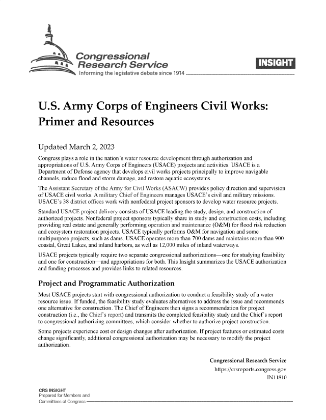 handle is hein.crs/govektq0001 and id is 1 raw text is: 







          S   Congressional                                                      ____
            'aResearch Service






U.S. Army Corps of Engineers Civil Works:

Primer and Resources



Updated March 2, 2023

Congress plays a role in the nation's water resource development through authorization and
appropriations of U.S. Army Corps of Engineers (USACE) projects and activities. USACE is a
Department of Defense agency that develops civil works projects principally to improve navigable
channels, reduce flood and storm damage, and restore aquatic ecosystems.
The Assistant Secretary of the Anny for Civil Works (ASACW) provides policy direction and supervision
of USACE  civil works. A military Chief of Engineers manages USACE's civil and military missions.
USACE's  38 district offices work with nonfederal project sponsors to develop water resource projects.
Standard USACE  project delivery consists of USACE leading the study, design, and construction of
authorized projects. Nonfederal project sponsors typically share in study and construction costs, including
providing real estate and generally performing operation and maintenance (O&M) for flood risk reduction
and ecosystem restoration projects. USACE typically performs O&M for navigation and some
multipurpose projects, such as dams. USACE operates more than 700 dams and maintains more than 900
coastal, Great Lakes, and inland harbors, as well as 12,000 miles of inland waterways.
USACE   projects typically require two separate congressional authorizations-one for studying feasibility
and one for construction-and appropriations for both. This Insight summarizes the USACE authorization
and funding processes and provides links to related resources.

Project   and  Programmatic Authorization

Most USACE   projects start with congressional authorization to conduct a feasibility study of a water
resource issue. If funded, the feasibility study evaluates alternatives to address the issue and recommends
one alternative for construction. The Chief of Engineers then signs a recommendation for project
construction (i.e., the Chief's report) and transmits the completed feasibility study and the Chief's report
to congressional authorizing committees, which consider whether to authorize project construction.
Some  projects experience cost or design changes after authorization. If project features or estimated costs
change significantly, additional congressional authorization may be necessary to modify the project
authorization.

                                                                Congressional Research Service
                                                                  https://crsreports.congress.gov
                                                                                      IN11810

CRS INSIGHT
Prepared for Members and
Committees of Congress


