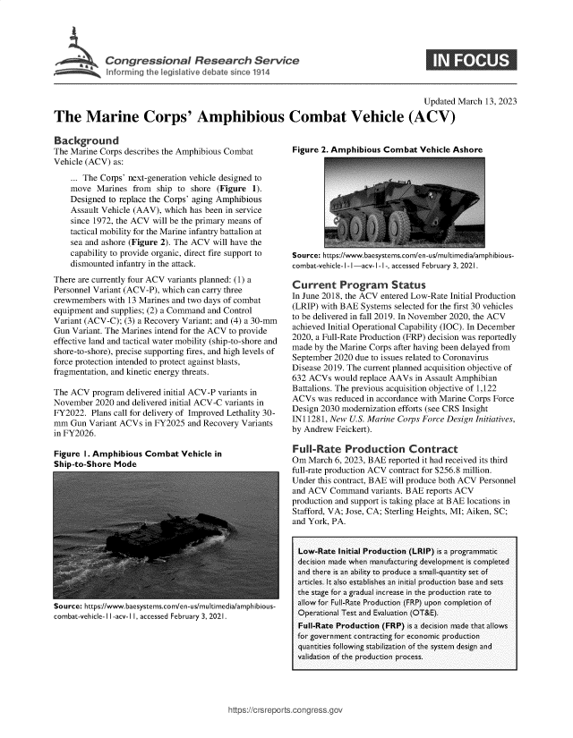 handle is hein.crs/govekwh0001 and id is 1 raw text is: Congressional Research Service
Inforrning the I egisIative debate sin c 1914

Updated March 13, 2023
The Marine Corps' Amphibious Combat Vehicle (ACV)

Background
The Marine Corps describes the Amphibious Combat
Vehicle (ACV) as:
... The Corps' next-generation vehicle designed to
move Marines from ship to shore (Figure 1).
Designed to replace the Corps' aging Amphibious
Assault Vehicle (AAV), which has been in service
since 1972, the ACV will be the primary means of
tactical mobility for the Marine infantry battalion at
sea and ashore (Figure 2). The ACV will have the
capability to provide organic, direct fire support to
dismounted infantry in the attack.
There are currently four ACV variants planned: (1) a
Personnel Variant (ACV-P), which can carry three
crewmembers with 13 Marines and two days of combat
equipment and supplies; (2) a Command and Control
Variant (ACV-C); (3) a Recovery Variant; and (4) a 30-mm
Gun Variant. The Marines intend for the ACV to provide
effective land and tactical water mobility (ship-to-shore and
shore-to-shore), precise supporting fires, and high levels of
force protection intended to protect against blasts,
fragmentation, and kinetic energy threats.
The ACV program delivered initial ACV-P variants in
November 2020 and delivered initial ACV-C variants in
FY2022. Plans call for delivery of Improved Lethality 30-
mm Gun Variant ACVs in FY2025 and Recovery Variants
in FY2026.

Figure 1. Amphibious Combat Vehicle in
Ship-to-Shore Mode

Source: https://www.baesystems.com/en-us/multimedia/amphibious-
combat-vehicle-I I-acv-1 I, accessed February 3, 2021.

Figure 2. Amphibious Combat Vehicle Ashore

Source: https://www.baesystems.com/en-us/multimedia/amphibious-
combat-vehicle- I - I -acv- I -1-, accessed February 3, 2021.
Current Program Status
In June 2018, the ACV entered Low-Rate Initial Production
(LRIP) with BAE Systems selected for the first 30 vehicles
to be delivered in fall 2019. In November 2020, the ACV
achieved Initial Operational Capability (IOC). In December
2020, a Full-Rate Production (FRP) decision was reportedly
made by the Marine Corps after having been delayed from
September 2020 due to issues related to Coronavirus
Disease 2019. The current planned acquisition objective of
632 ACVs would replace AAVs in Assault Amphibian
Battalions. The previous acquisition objective of 1,122
ACVs was reduced in accordance with Marine Corps Force
Design 2030 modernization efforts (see CRS Insight
IN11281, New U.S. Marine Corps Force Design Initiatives,
by Andrew Feickert).
Full-Rate Production Contract
Om March 6, 2023, BAE reported it had received its third
full-rate production ACV contract for $256.8 million.
Under this contract, BAE will produce both ACV Personnel
and ACV Command variants. BAE reports ACV
production and support is taking place at BAE locations in
Stafford, VA; Jose, CA; Sterling Heights, MI; Aiken, SC;
and York, PA.
Low-Rate Initial Production (LRIP) is a programmatic
decision made when manufacturing development is completed
and there is an ability to produce a small-quantity set of
articles. It also establishes an initial production base and sets
the stage for a gradual increase in the production rate to
allow for Full-Rate Production (FRP) upon completion of
Operational Test and Evaluation (OT&E).
Full-Rate Production (FRP) is a decision made that allows
for government contracting for economic production
quantities following stabilization of the system design and
validation of the production process.

https://crsreports~cong ressgor


