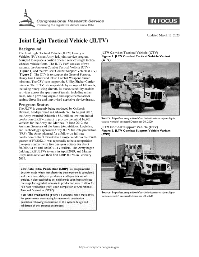 handle is hein.crs/govekwi0001 and id is 1 raw text is: Congressional Research Service
inferming tie legislative debate since 1914

Updated March 13, 2023

Joint Light Tactical Vehicle (JLTV)

Background
The Joint Light Tactical Vehicle (JLTV) Family of
Vehicles (FoV) is an Army-led, joint-service program
designed to replace a portion of each service's light tactical
wheeled vehicle fleets. The JLTV FoV consists of two
variants: the four-seat Combat Tactical Vehicle (CTV)
(Figure 1) and the two-seat Combat Support Vehicle (CSV)
(Figure 2). The CTV is to support the General Purpose,
Heavy Gun Carrier and Close Combat Weapon Carrier
missions. The CSV is to support the Utility/Shelter Carrier
mission. The JLTV is transportable by a range of lift assets,
including rotary-wing aircraft. Its maneuverability enables
activities across the spectrum of terrain, including urban
areas, while providing organic and supplemental armor
against direct fire and improvised explosive device threats.
Program Status
The JLTV is currently being produced by Oshkosh
Defense, headquartered in Oshkosh, WI. In August 2015,
the Army awarded Oshkosh a $6.7 billion low-rate initial
production (LRIP) contract to procure the initial 16,901
vehicles for the Army and Marines. In June 2019, the
Assistant Secretary of the Army (Acquisitions, Logistics,
and Technology) approved Army JLTV full-rate production
(FRP). The Army planned for a follow-on full-rate
production contract awarded to a single vendor in the fourth
quarter of FY2022. It was reportedly to be a competitive
five-year contract with five one-year options for about
30,000 JLTVs and 10,000 JLTV trailers. The Army began
fielding LRIP JLTVs to units in April 2019, and Marine
Corps units received their first LRIP JLTVs in February
2019.
Low-Rate Initial Production (LRIP) is a programmatic
decision made when manufacturing development is completed
and there is an ability to produce a small-quantity set of
articles. It also establishes an initial production base and sets
the stage for a gradual increase in production rate to allow for
Full-Rate Production (FRP) upon completion of Operational
Test and Evaluation (OT&E).
Full-Rate Production (FRP) is a decision made that allows
for government contracting for economic production
quantities following stabilization of the system design and
validation of the production process.

JLTV Combat Tactical Vehicle (CTV)
Figure I. JLTV Combat Tactical Vehicle Variant
(CTV)

Source: https://asc.army.mil/web/portfolio-item/cs-css-joint-light-
tactical-vehicle/, accessed December 30, 2020.
JLTV Combat Support Vehicle (CSV)
Figure 2. JLTV Combat Support Vehicle Variant
(CSV)

Source: https://asc.army.mil/web/portfolio-item/cs-css-joint-light-
tactical-vehicle/, accessed December 30, 2020.


