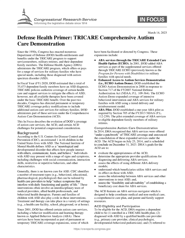 handle is hein.crs/govekwt0001 and id is 1 raw text is: Congressional Research Service
Informing the legislitive debate since 1914

March 14, 2023
Defense Health Primer: TRICARE Comprehensive Autism
Care Demonstration

Since the 1950s, Congress has enacted numerous
Department of Defense (DOD) health entitlements and
benefits under the TRICARE program to support
servicemembers, military retirees, and their dependent
family members. The Defense Health Agency (DHA)
administers the TRICARE program, which offers or pays
for a range of services for military families who have
special needs, including those diagnosed with autism
spectrum disorder (ASD).
In Fiscal Year (FY) 2020, DOD estimated that a total of
35,473 dependent family members have an ASD diagnosis.
TRICARE policies authorize coverage of certain health
care and support services to mitigate the effects of ASD;
however, not all available therapies have been covered
under the basic TRICARE benefit. Over the past two
decades, Congress has directed permanent or temporary
TRICARE coverage policy modifications to include
additional autism care services for military families. DOD
administers part of these services under the Comprehensive
Autism Care Demonstration (ACD).
This In Focus describes the evolution of DOD's coverage
of autism care services, the ACD, and certain ACD
challenges for potential congressional consideration.
Background
According to the U.S. Centers for Disease Control and
Prevention (CDC), an estimated 1 in 44 children in the
United States lives with ASD. The National Institute of
Mental Health defines ASD as a neurological and
developmental disorder that affects how people interact
with others, communicate, learn, and behave. Individuals
with ASD may present with a range of signs and symptoms,
including challenges with social communication, interaction
skills, restrictive or repetitive behaviors, and other
characteristics.
Generally, there is no known cure for ASD. CDC identifies
a number of treatment types (e.g., behavioral, educational,
pharmacological, psychological) that can be tailored by
health care providers to help reduce symptoms that
interfere with daily functioning and quality of life. These
interventions often involve an interdisciplinary team of
medical providers, allied health professionals, and
behavioral health therapists. Parents and families of
children with ASD also play a role in these interventions.
Treatment and therapy can take place in a variety of settings
(e.g., a health care facility, school, playground, or at home).
Since 2001, DOD has offered certain autism care services,
including a behavior modification and learning therapy
known as Applied Behavior Analysis (ABA). These
services have been incorporated as part of permanent or
temporary TRICARE coverage expansions, some of which

have been facilitated or directed by Congress. These
expansions include:
* ABA services through the TRICARE Extended Care
Health Option (ECHO). In 2001, DOD added ABA
services as part of the supplemental services offered
through TRICARE ECHO (previously known as the
Program for Persons with Disabilities) to military
families with special needs.
* Enhanced Access to Autism Services Demonstration
(i.e., ECHO Autism Demo). DOD established the
ECHO Autism Demonstration in 2008 in response to
Section 717 of the FY2007 National Defense
Authorization Act (NDAA; P.L. 109-364). The ECHO
Autism Demo expanded coverage of intensive
behavioral intervention and ABA services for military
families with ASD using a tiered delivery and
reimbursement model.
* ABA Pilot. DOD established a one-year ABA pilot as
required by Section 705 of the FY2013 NDAA (P.L.
112-239). The pilot extended coverage of ABA services
to eligible dependent family members of military
retirees.
Comprehensive Autism Care Demon stration
In 2014, DHA recognized that ABA services were offered
under a patchwork of TRICARE coverage and announced
the consolidation of these expanded services under the
ACD. The ACD began on July 25, 2014, and is scheduled
to conclude on December 31, 2023. DHA's goals for the
ACD are to:
* evaluate the appropriateness of the ACD;
* determine the appropriate provider qualifications for
diagnosing and delivering ABA services;
* assess the effects of using different ABA delivery
models;
* understand which beneficiaries utilize ABA services and
its effect on those with ASD;
* assess the relationship between ABA services and other
interventions to treat ASD; and,
* assess the feasibility and advisability of establishing a
beneficiary cost share for ABA services.
The ACD features an ABA services navigator which is
designed to help coordinate medical and non-medical care,
a comprehensive care plan, and parent and family support
resources.
ACD Eligibility and Particpation
To be eligible for the ACD, DHA requires a dependent
child to be (1) enrolled in a TRICARE health plan; (2)
diagnosed with ASD by a qualified health care provider
(e.g., primary care provider, clinical psychologist,
developmental-behavioral pediatrician); and (3) referred to

S


