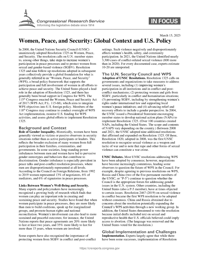 handle is hein.crs/govekxg0001 and id is 1 raw text is: Congressional Research Service
Informing the Iegitive debate since 1914

S

March 15, 2023
Women, Peace, and Security: Global Context and U.S. Policy

In 2000, the United Nations Security Council (UNSC)
unanimously adopted Resolution 1325 on Women, Peace,
and Security. The resolution calls on U.N. member states
to, among other things, take steps to increase women's
participation in peace processes and to protect women from
sexual and gender-based violence (SGBV). Resolution
1325 and nine follow-up resolutions adopted in subsequent
years collectively provide a global foundation for what is
generally referred to as Women, Peace, and Security
(WPS), a broad policy framework that supports the
participation and full involvement of women in all efforts to
achieve peace and security. The United States played a lead
role in the adoption of Resolution 1325, and there has
generally been broad support in Congress for WPS. The
115th Congress enacted the Women, Peace and Security Act
of 2017 (WPS Act; P.L. 115-68), which aims to integrate
WPS objectives into U.S. foreign policy. Members of the
118th Congress may continue to conduct oversight of WPS
Act implementation, monitor U.S. funding for WPS
activities, and assess global efforts to implement Resolution
1325.
Background and Context
Role of Gender Inequality. Historically, women have been
generally viewed as victims or passive observers in security
situations rather than as active participants or leaders. This
reflects the broader exclusion of many women from full
participation in their families, communities, and
governments. In some societies, long-standing power
imbalances between men and women have led to pervasive
gender stereotypes and behaviors that contribute to
discrimination. Gender imbalance is especially prevalent in
peace talks and post-conflict resolution processes, where
men are disproportionately represented at all levels.
According to the Council on Foreign Relations, from 1992
to 2019 women represented 13% of negotiators, 6% of
mediators, and 6% of signatories in peace processes.
Links Between Women's Well-Being and Security.
Many experts and policymakers have increasingly
recognized a growing body of research which finds that
women can play an important role in creating and
sustaining peace and security. Studies have found that when
women participate in peace processes, they are more likely
than men to build coalitions, speak up for marginalized
groups, and promote human rights and national
reconciliation. Women's involvement can also lead to more
sustained and peaceful outcomes; for instance, the United
Nations reports that peace agreements are 20% more likely
to last at least two years, and 35% more likely to last for
more than 15 years, when women are involved.
Some experts have also recognized the importance of
protecting women from SGBV in conflict and post-conflict

settings. Such violence negatively and disproportionately
affects women's health, safety, and community
participation. In 2021, the United Nations identified nearly
3,300 cases of conflict-related sexual violence (800 more
than in 2020). For every documented case, experts estimate
10-20 are unreported.
The U.N. Security Councl and WPS
Adoption of UNSC Resolutions. Resolution 1325 calls on
governments and organizations to take measures to address
several issues, including (1) improving women's
participation in all institutions and in conflict and post-
conflict mechanisms; (2) protecting women and girls from
SGBV, particularly in conflict and humanitarian situations;
(3) preventing SGBV, including by strengthening women's
rights under international law and supporting local
women's peace initiatives; and (4) advancing relief and
recovery efforts to include a gender perspective. In 2004,
the UNSC issued a Presidential Statement encouraging
member states to develop national action plans (NAPs) to
implement Resolution 1325. (Over 100 countries created
NAPs, including the United States. The scope and contents
of NAPS vary depending on the country.) Between 2008
and 2021, the UNSC adopted nine additional resolutions
that affirmed and expanded on Resolution 1325. Of these,
Resolution 1820, adopted in 2008, was the first UNSC
resolution to recognize sexual violence as a weapon and
tactic of war and to note that rape and other forms of sexual
violence can constitute a war crime.
UNSC Debates. Most UNSC resolutions addressing WPS
have been adopted by consensus; however, negotiations
have become increasingly contentious, leading some
observers to question the future of WPS in the Council. For
example, despite agreeing to previous resolutions on WPS,
Russia and China (two of the five permanent members of
the UNSC, or P-5) continue to question whether the
Council is the appropriate forum for addressing gender
issues in the U.N. system. Other countries, including the
United States (also a P-5 member), have at times objected
to certain issues. Resolution 2467 (2019) on sexual violence
in conflict became the first WPS resolution to be adopted
without consensus. China and Russia abstained due to
concerns about the resolution potentially expanding the
Council's WPS activities through a new working group. In
addition, the United States threatened to veto the resolution
because initial drafts included text on sexual and
reproductive health that U.S. officials believed could imply
access to abortion. (The language was removed and the
United States voted for the resolution.)
Global Implementation and Challenges
Implementation. Experts largely agree that while there
have been some successes, implementation of Resolution


