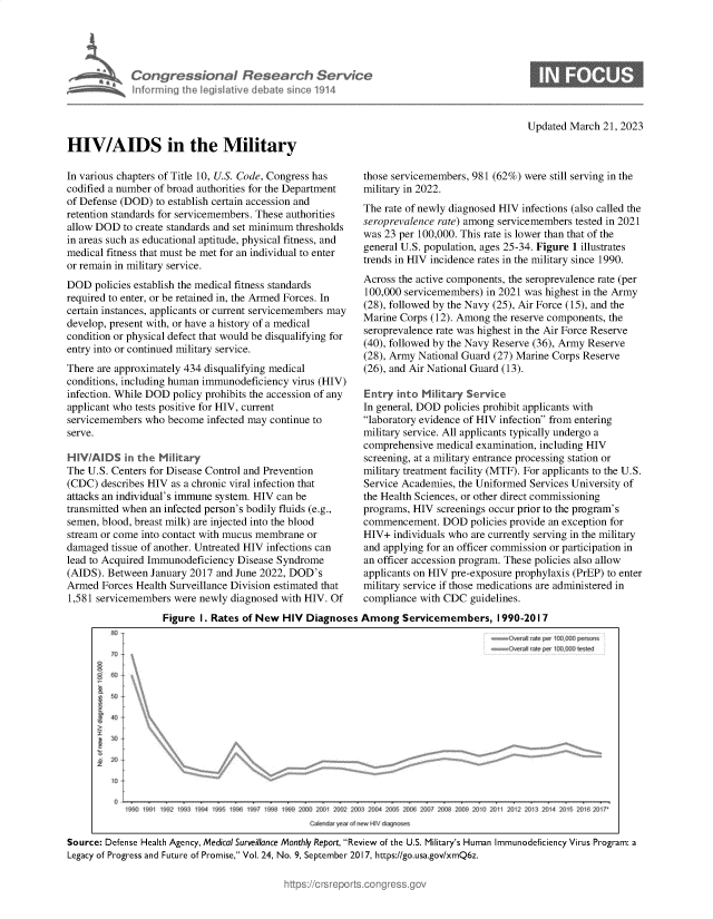 handle is hein.crs/govekyz0001 and id is 1 raw text is: 





Congressional Research Service
informing the Iegislative debate since 1914


Updated March  21, 2023


HIV/AIDS in the Military

In various chapters of Title 10, U.S. Code, Congress has
codified a number of broad authorities for the Department
of Defense (DOD)  to establish certain accession and
retention standards for servicemembers. These authorities
allow DOD  to create standards and set minimum thresholds
in areas such as educational aptitude, physical fitness, and
medical fitness that must be met for an individual to enter
or remain in military service.
DOD   policies establish the medical fitness standards
required to enter, or be retained in, the Armed Forces. In
certain instances, applicants or current servicemembers may
develop, present with, or have a history of a medical
condition or physical defect that would be disqualifying for
entry into or continued military service.
There are approximately 434 disqualifying medical
conditions, including human immunodeficiency virus (HIV)
infection. While DOD policy prohibits the accession of any
applicant who tests positive for HIV, current
servicemembers  who become  infected may continue to
serve.

HIVAIDS in the Military
The U.S. Centers for Disease Control and Prevention
(CDC)  describes HIV as a chronic viral infection that
attacks an individual's immune system. HIV can be
transmitted when an infected person's bodily fluids (e.g.,
semen, blood, breast milk) are injected into the blood
stream or come into contact with mucus membrane or
damaged  tissue of another. Untreated HIV infections can
lead to Acquired Immunodeficiency Disease Syndrome
(AIDS). Between  January 2017 and June 2022, DOD's
Armed  Forces Health Surveillance Division estimated that
1,581 servicemembers were  newly diagnosed with HIV. Of


those servicemembers, 981 (62%) were still serving in the
military in 2022.
The rate of newly diagnosed HIV infections (also called the
seroprevalence rate) among servicemembers tested in 2021
was 23 per 100,000. This rate is lower than that of the
general U.S. population, ages 25-34. Figure 1 illustrates
trends in HIV incidence rates in the military since 1990.
Across the active components, the seroprevalence rate (per
100,000 servicemembers)  in 2021 was highest in the Army
(28), followed by the Navy (25), Air Force (15), and the
Marine Corps  (12). Among the reserve components, the
seroprevalence rate was highest in the Air Force Reserve
(40), followed by the Navy Reserve (36), Army Reserve
(28), Army National Guard (27) Marine Corps Reserve
(26), and Air National Guard (13).

Entry  into Military Service
In general, DOD policies prohibit applicants with
laboratory evidence of HIV infection from entering
military service. All applicants typically undergo a
comprehensive  medical examination, including HIV
screening, at a military entrance processing station or
military treatment facility (MTF). For applicants to the U.S.
Service Academies, the Uniformed Services University of
the Health Sciences, or other direct commissioning
programs, HIV  screenings occur prior to the program's
commencement.   DOD  policies provide an exception for
HIV+  individuals who are currently serving in the military
and applying for an officer commission or participation in
an officer accession program. These policies also allow
applicants on HIV pre-exposure prophylaxis (PrEP) to enter
military service if those medications are administered in
compliance with CDC  guidelines.


                   Figure  1. Rates of New HIV  Diagnoses  Among   Servicemembers, 1990-2017




          40










                        199099 992199199 199 190 197 9981999200 20% 202 0032004 20Q5 2art 2Q07 20$8 2tX09 20¶0 2Ot1 20 2 20u 2014 2015 2010 2017
                                                    Can ar y w fnw 1NN diagncss
Source: Defense Health Agency, Medical Surveillance Monthly Report, Review of the U.S. Military's Human Immunodeficiency Virus Program: a
Legacy of Progress and Future of Promise, Vol. 24, No. 9, September 2017, https://go.usa.gov/xmQ6z.


