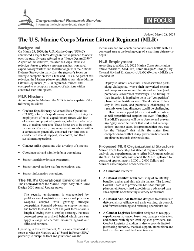 handle is hein.crs/govelbm0001 and id is 1 raw text is: a  Congressional Research Service
Informing the legislative debate since 1914

Updated March 28, 2023
The U.S. Marine Corps Marine Littoral Regiment (MLR)

Background
On March 23, 2020, the U.S. Marine Corps (USMC)
announced a major force design initiative planned to occur
over the next 10 years referred to as Force Design 2030.
As part of this initiative, the Marine Corps intends to
redesign forces to place a stronger emphasis on naval
expeditionary warfare and to better align with the National
Defense Strategy, in particular, the strategy's focus on
strategic competition with China and Russia. As part of this
redesign, the Marines plan to establish at least three Marine
Littoral Regiments (MLRs) organized, trained, and
equipped to accomplish a number of missions within
contested maritime spaces.
M LR Missions
According to the Marines, the MLR is to be capable of the
following missions:
 Conduct Expeditionary Advanced Base Operations
(EABO), a form of expeditionary warfare involving the
employment of naval expeditionary forces with low
electronic and physical signatures, which are relatively
easy to maintain/sustain. These forces are to be arrayed
in a series of austere, temporary locations ashore within
a contested or potentially contested maritime area to
conduct sea denial, support, sea control, and fleet
sustainment operations;
 Conduct strike operations with a variety of systems;
 Coordinate air and missile defense operations;
 Support maritime domain awareness;
 Support naval surface warfare operations; and
 Support information operations.
The MLR's Operational Environment
The Commandant of the Marine Corps' May 2022 Force
Design 2030 Annual Update states:
The security environment is characterized by
proliferation of sophisticated sensors and precision
weapons    coupled   with  growing    strategic
competition. Potential adversaries employ systems
and tactics to hold the fleet and joint force at arm's
length, allowing them to employ a strategy that uses
contested areas as a shield behind which they can
apply a range of coercive measures against our
allies and partners.
Operating in this environment, MLRs are envisioned to
serve as what the Marines call a Stand-In Force (SIF),
primarily to help the fleet and joint force win the

reconnaissance and counter reconnaissance battle within a
contested area at the leading edge of a maritime defense-in-
depth.
MLR Employment
According to a May 25, 2022 Marine Corps Association
article Missions, MAGTFs, Force Design & Change, by
Colonel Michael R. Kennedy, USMC (Retired), MLRs are
intended to:
Deploy to islands, coastlines, and observation posts
along chokepoints where their networked sensors
and weapons can surveil the air and surface (and,
potentially subsurface) waterways. The timing of
their insertion is implied to be in the competition
phase before hostilities start. The duration of their
stay is less clear, and potentially challenging as
resupply over long distances ...will be challenging
... Host nation support (if it exists) will be critical
as will prepositioned supplies and even foraging.
The MLR's purpose will be to observe and prevent
any grey zone activities that lead to fait accompli
actions. In some cases, it is presumed that they may
be the trigger that shifts the status from
competition to conflict if any premature hostile acts
are directed towards their positions.
Proposed MLR Organizational Structure
Marine Corps leadership has stated it requires further
analysis and experimentation to refine MLR organizational
structure. As currently envisioned, the MLR is planned to
consist of approximately 1,800 to 2,000 Sailors and
Marines and composed of four elements:
 A Command Element;
 A Littoral Combat Team consisting of an infantry
battalion and an anti-ship missile battery. The Littoral
Combat Team is to provide the basis for multiple
platoon reinforced-sized expeditionary advanced base
sites capable of conducting a variety of missions;
 A Littoral Anti-Air Battalion designed to conduct air
defense, air surveillance and early warning, air control,
and forward rearming and refueling operations; and
 A Combat Logistics Battalion designed to resupply
expeditionary advanced base sites, manage cache sites,
and connect with higher-level logistics providers. The
Combat Logistics Battalion is also to provide limited
purchasing authority, medical support, ammunition and
fuel distribution, and field maintenance.


