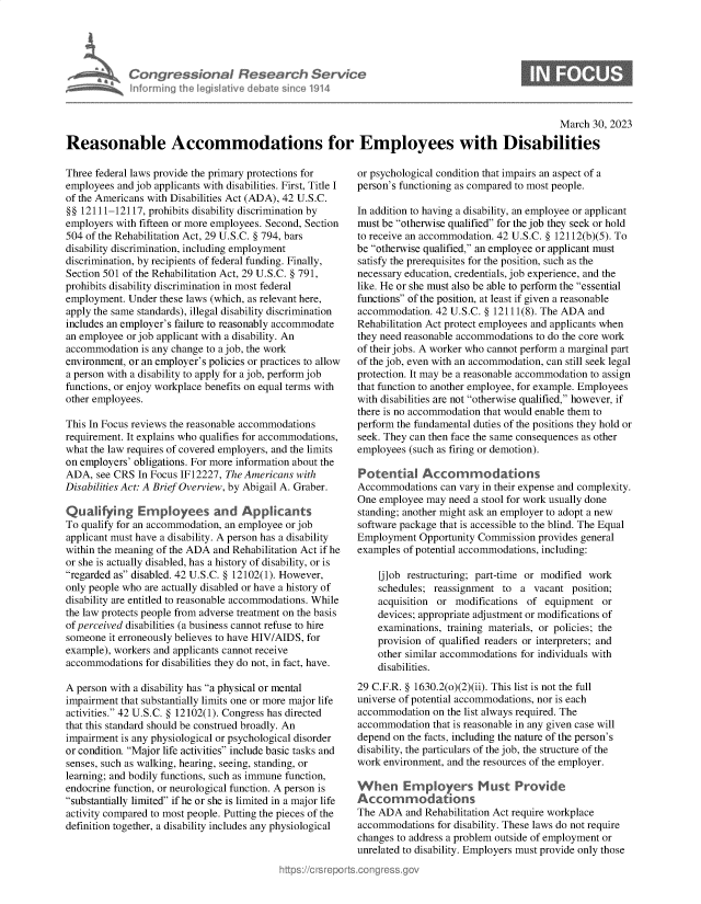 handle is hein.crs/govelce0001 and id is 1 raw text is: Con gressionol Research Service
Informing the legislitive debate since 1914

March 30, 2023
Reasonable Accommodations for Employees with Disabilities

Three federal laws provide the primary protections for
employees and job applicants with disabilities. First, Title I
of the Americans with Disabilities Act (ADA), 42 U.S.C.
§§ 12111-12117, prohibits disability discrimination by
employers with fifteen or more employees. Second, Section
504 of the Rehabilitation Act, 29 U.S.C. § 794, bars
disability discrimination, including employment
discrimination, by recipients of federal funding. Finally,
Section 501 of the Rehabilitation Act, 29 U.S.C. § 791,
prohibits disability discrimination in most federal
employment. Under these laws (which, as relevant here,
apply the same standards), illegal disability discrimination
includes an employer's failure to reasonably accommodate
an employee or job applicant with a disability. An
accommodation is any change to a job, the work
environment, or an employer's policies or practices to allow
a person with a disability to apply for a job, perform job
functions, or enjoy workplace benefits on equal terms with
other employees.
This In Focus reviews the reasonable accommodations
requirement. It explains who qualifies for accommodations,
what the law requires of covered employers, and the limits
on employers' obligations. For more information about the
ADA, see CRS In Focus IF12227, The Americans with
Disabilities Act: A Brief Overview, by Abigail A. Graber.
Qualifying Empkyees and Applicants
To qualify for an accommodation, an employee or job
applicant must have a disability. A person has a disability
within the meaning of the ADA and Rehabilitation Act if he
or she is actually disabled, has a history of disability, or is
regarded as disabled. 42 U.S.C. § 12102(1). However,
only people who are actually disabled or have a history of
disability are entitled to reasonable accommodations. While
the law protects people from adverse treatment on the basis
of perceived disabilities (a business cannot refuse to hire
someone it erroneously believes to have HIV/AIDS, for
example), workers and applicants cannot receive
accommodations for disabilities they do not, in fact, have.
A person with a disability has a physical or mental
impairment that substantially limits one or more major life
activities. 42 U.S.C. § 12102(1). Congress has directed
that this standard should be construed broadly. An
impairment is any physiological or psychological disorder
or condition. Major life activities include basic tasks and
senses, such as walking, hearing, seeing, standing, or
learning; and bodily functions, such as immune function,
endocrine function, or neurological function. A person is
substantially limited if he or she is limited in a major life
activity compared to most people. Putting the pieces of the
definition together, a disability includes any physiological

or psychological condition that impairs an aspect of a
person's functioning as compared to most people.
In addition to having a disability, an employee or applicant
must be otherwise qualified for the job they seek or hold
to receive an accommodation. 42 U.S.C. § 12112(b)(5). To
be otherwise qualified, an employee or applicant must
satisfy the prerequisites for the position, such as the
necessary education, credentials, job experience, and the
like. He or she must also be able to perform the essential
functions of the position, at least if given a reasonable
accommodation. 42 U.S.C. § 12111(8). The ADA and
Rehabilitation Act protect employees and applicants when
they need reasonable accommodations to do the core work
of their jobs. A worker who cannot perform a marginal part
of the job, even with an accommodation, can still seek legal
protection. It may be a reasonable accommodation to assign
that function to another employee, for example. Employees
with disabilities are not otherwise qualified, however, if
there is no accommodation that would enable them to
perform the fundamental duties of the positions they hold or
seek. They can then face the same consequences as other
employees (such as firing or demotion).
Potential Accommodations
Accommodations can vary in their expense and complexity.
One employee may need a stool for work usually done
standing; another might ask an employer to adopt a new
software package that is accessible to the blind. The Equal
Employment Opportunity Commission provides general
examples of potential accommodations, including:
[j]ob restructuring; part-time or modified work
schedules; reassignment to a vacant position;
acquisition or modifications of equipment or
devices; appropriate adjustment or modifications of
examinations, training materials, or policies; the
provision of qualified readers or interpreters; and
other similar accommodations for individuals with
disabilities.
29 C.F.R. § 1630.2(o)(2)(ii). This list is not the full
universe of potential accommodations, nor is each
accommodation on the list always required. The
accommodation that is reasonable in any given case will
depend on the facts, including the nature of the person's
disability, the particulars of the job, the structure of the
work environment, and the resources of the employer.
When Employers Must Provide
Accommodations
The ADA and Rehabilitation Act require workplace
accommodations for disability. These laws do not require
changes to address a problem outside of employment or
unrelated to disability. Employers must provide only those


