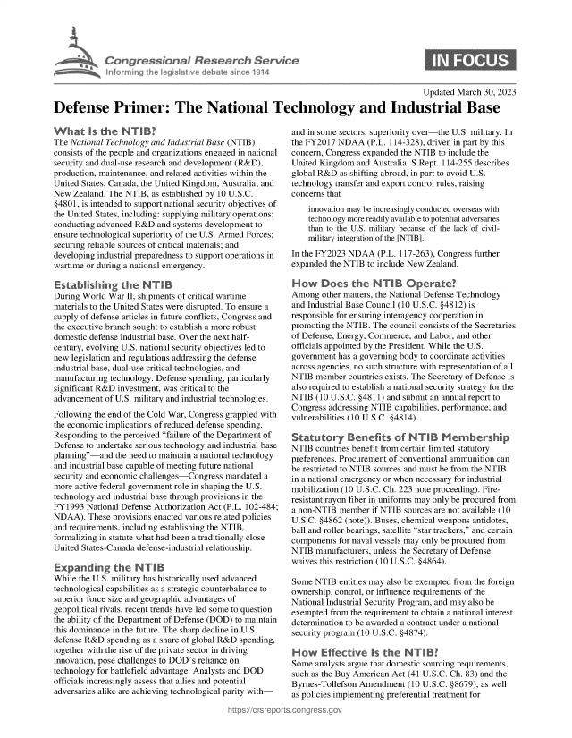 handle is hein.crs/govelcp0001 and id is 1 raw text is: Congressional Research Service
Informing the legislative debate since 1914
Updated March 30, 2023
Defense Primer: The National Technology and Industrial Base

What Is the NTUB?
The National Technology and Industrial Base (NTIB)
consists of the people and organizations engaged in national
security and dual-use research and development (R&D),
production, maintenance, and related activities within the
United States, Canada, the United Kingdom, Australia, and
New Zealand. The NTIB, as established by 10 U.S.C.
§4801, is intended to support national security objectives of
the United States, including: supplying military operations;
conducting advanced R&D and systems development to
ensure technological superiority of the U.S. Armed Forces;
securing reliable sources of critical materials; and
developing industrial preparedness to support operations in
wartime or during a national emergency.
Establishing the NTB
During World War II, shipments of critical wartime
materials to the United States were disrupted. To ensure a
supply of defense articles in future conflicts, Congress and
the executive branch sought to establish a more robust
domestic defense industrial base. Over the next half-
century, evolving U.S. national security objectives led to
new legislation and regulations addressing the defense
industrial base, dual-use critical technologies, and
manufacturing technology. Defense spending, particularly
significant R&D investment, was critical to the
advancement of U.S. military and industrial technologies.
Following the end of the Cold War, Congress grappled with
the economic implications of reduced defense spending.
Responding to the perceived failure of the Department of
Defense to undertake serious technology and industrial base
planning-and the need to maintain a national technology
and industrial base capable of meeting future national
security and economic challenges-Congress mandated a
more active federal government role in shaping the U.S.
technology and industrial base through provisions in the
FY1993 National Defense Authorization Act (P.L. 102-484;
NDAA). These provisions enacted various related policies
and requirements, including establishing the NTIB,
formalizing in statute what had been a traditionally close
United States-Canada defense-industrial relationship.
Expanding the NTB
While the U.S. military has historically used advanced
technological capabilities as a strategic counterbalance to
superior force size and geographic advantages of
geopolitical rivals, recent trends have led some to question
the ability of the Department of Defense (DOD) to maintain
this dominance in the future. The sharp decline in U.S.
defense R&D spending as a share of global R&D spending,
together with the rise of the private sector in driving
innovation, pose challenges to DOD's reliance on
technology for battlefield advantage. Analysts and DOD
officials increasingly assess that allies and potential
adversaries alike are achieving technological parity with-

and in some sectors, superiority over-the U.S. military. In
the FY2017 NDAA (P.L. 114-328), driven in part by this
concern, Congress expanded the NTIB to include the
United Kingdom and Australia. S.Rept. 114-255 describes
global R&D as shifting abroad, in part to avoid U.S.
technology transfer and export control rules, raising
concerns that
innovation may be increasingly conducted overseas with
technology more readily available to potential adversaries
than to the U.S. military because of the lack of civil-
military integration of the [NTIB].
In the FY2023 NDAA (P.L. 117-263), Congress further
expanded the NTIB to include New Zealand.
How Does the NTB Operate?
Among other matters, the National Defense Technology
and Industrial Base Council (10 U.S.C. §4812) is
responsible for ensuring interagency cooperation in
promoting the NTIB. The council consists of the Secretaries
of Defense, Energy, Commerce, and Labor, and other
officials appointed by the President. While the U.S.
government has a governing body to coordinate activities
across agencies, no such structure with representation of all
NTIB member countries exists. The Secretary of Defense is
also required to establish a national security strategy for the
NTIB (10 U.S.C. §4811) and submit an annual report to
Congress addressing NTIB capabilities, performance, and
vulnerabilities (10 U.S.C. §4814).
Statutory Benefits of NUTIB        M emnbership
NTIB countries benefit from certain limited statutory
preferences. Procurement of conventional ammunition can
be restricted to NTIB sources and must be from the NTIB
in a national emergency or when necessary for industrial
mobilization (10 U.S.C. Ch. 223 note proceeding). Fire-
resistant rayon fiber in uniforms may only be procured from
a non-NTIB member if NTIB sources are not available (10
U.S.C. §4862 (note)). Buses, chemical weapons antidotes,
ball and roller bearings, satellite star trackers, and certain
components for naval vessels may only be procured from
NTIB manufacturers, unless the Secretary of Defense
waives this restriction (10 U.S.C. §4864).
Some NTIB entities may also be exempted from the foreign
ownership, control, or influence requirements of the
National Industrial Security Program, and may also be
exempted from the requirement to obtain a national interest
determination to be awarded a contract under a national
security program (10 U.S.C. §4874).
How    Effective Is the NTB!
Some analysts argue that domestic sourcing requirements,
such as the Buy American Act (41 U.S.C. Ch. 83) and the
Byrnes-Tollefson Amendment (10 U.S.C. §8679), as well
as policies implementing preferential treatment for


