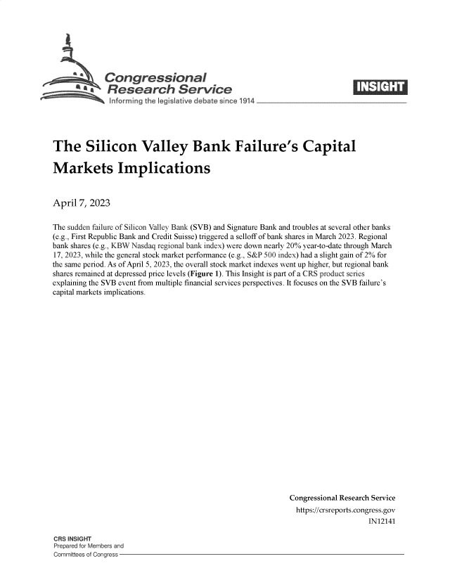 handle is hein.crs/govelew0001 and id is 1 raw text is: 







             Congressional                                                ____
          ~   Research Service






The Silicon Valley Bank Failure's Capital

Markets Implications



April  7, 2023


The sudden failure of Silicon Valley Bank (SVB) and Signature Bank and troubles at several other banks
(e.g., First Republic Bank and Credit Suisse) triggered a selloff of bank shares in March 2023. Regional
bank shares (e.g., KBW Nasdaq regional bank index) were down nearly 20% year-to-date through March
17, 2023, while the general stock market performance (e.g., S&P 500 index) had a slight gain of 2% for
the same period. As of April 5, 2023, the overall stock market indexes went up higher, but regional bank
shares remained at depressed price levels (Figure 1). This Insight is part of a CRS product series
explaining the SVB event from multiple financial services perspectives. It focuses on the SVB failure's
capital markets implications.























                                                           Congressional Research Service
                                                           https://crsreports.congress.gov
                                                                              IN12141


CRS INSIGHT
Prepared for Members and
Committees of Congress -


