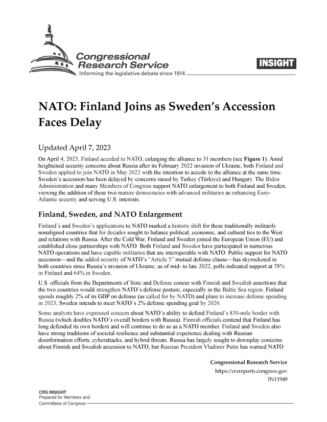 handle is hein.crs/govelfo0001 and id is 1 raw text is: 







              Congressional
          S£   Research Service






NATO: Finland Joins as Sweden's Accession

Faces Delay



Updated April 7, 2023

On April 4, 2023, Finland acceded to NATO, enlarging the alliance to 31 members (see Figure 1). Amid
heightened security concerns about Russia after its February 2022 invasion of Ukraine, both Finland and
Sweden applied to join NATO in May 2022 with the intention to accede to the alliance at the same time.
Sweden's accession has been delayed by concerns raised by Turkey (Turkiye) and Hungary. The Biden
Administration and many Members of Congress support NATO enlargement to both Finland and Sweden,
viewing the addition of these two mature democracies with advanced militaries as enhancing Euro-
Atlantic security and serving U.S. interests.

Finland,   Sweden, and NATO Enlargement

Finland's and Sweden's applications to NATO marked a historic shift for these traditionally militarily
nonaligned countries that for decades sought to balance political, economic, and cultural ties to the West
and relations with Russia. After the Cold War, Finland and Sweden joined the European Union (EU) and
established close partnerships with NATO. Both Finland and Sweden have participated in numerous
NATO  operations and have capable militaries that are interoperable with NATO. Public support for NATO
accession-and the added security of NATO's Article 5 mutual defense clause-has skyrocketed in
both countries since Russia's invasion of Ukraine; as of mid- to late 2022, polls indicated support at 78%
in Finland and 64% in Sweden.
U.S. officials from the Departments of State and Defense concur with Finnish and Swedish assertions that
the two countries would strengthen NATO's defense posture, especially in the Baltic Sea region. Finland
spends roughly 2% of its GDP on defense (as called for by NATO) and plans to increase defense spending
in 2023; Sweden intends to meet NATO's 2% defense spending goal by 2026.
Some  analysts have expressed concern about NATO's ability to defend Finland's 830-mile border with
Russia (which doubles NATO's overall borders with Russia). Finnish officials contend that Finland has
long defended its own borders and will continue to do so as a NATO member. Finland and Sweden also
have strong traditions of societal resilience and substantial experience dealing with Russian
disinformation efforts, cyberattacks, and hybrid threats. Russia has largely sought to downplay concerns
about Finnish and Swedish accession to NATO, but Russian President Vladimir Putin has warned NATO

                                                                Congressional Research Service
                                                                https://crsreports.congress.gov
                                                                                     IN11949

CRS INSIGHT
Prepared for Members and
Committees of Congress


