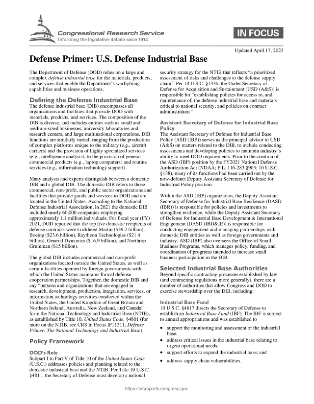 handle is hein.crs/govelho0001 and id is 1 raw text is: 










Defense Primer: U.S. Defense Industrial Base


The Department  of Defense (DOD) relies on a large and
complex  defense industrial base for the materials, products,
and services that enable the Department's warfighting
capabilities and business operations.

Defining the Defense Industrial Base
The defense industrial base (DIB) encompasses all
organizations and facilities that provide DOD with
materials, products, and services. The composition of the
DIB  is diverse, and includes entities such as small and
medium-sized  businesses, university laboratories and
research centers, and large multinational corporations. DIB
functions are similarly varied, ranging from the production
of complex platforms unique to the military (e.g., aircraft
carriers) and the provision of highly specialized services
(e.g., intelligence analysis), to the provision of general
commercial products (e.g., laptop computers) and routine
services (e.g., information technology support).

Many  analysts and experts distinguish between a domestic
DIB  and a global DIB. The domestic DIB refers to those
commercial, non-profit, and public sector organizations and
facilities that provide goods and services to DOD and are
located in the United States. According to the National
Defense Industrial Association, in 2021 the domestic DIB
included nearly 60,000 companies employing
approximately 1.1 million individuals. For fiscal year (FY)
2021, DOD  reported that the top five domestic recipients of
defense contracts were Lockheed Martin ($39.2 billion),
Boeing ($23.6 billion), Raytheon Technologies ($21.4
billion), General Dynamics ($16.9 billion), and Northrop
Grumman   ($15 billion).

The global DIB includes commercial and non-profit
organizations located outside the United States, as well as
certain facilities operated by foreign governments with
which the United States maintains formal defense
cooperation partnerships. Together, the domestic DIB and
any persons and organizations that are engaged in
research, development, production, integration, services, or
information technology activities conducted within the
United States, the United Kingdom of Great Britain and
Northern Ireland, Australia, New Zealand, and Canada
form the National Technology and Industrial Base (NTIB),
as established by Title 10, United States Code, §4801 (for
more on the NTIB, see CRS In Focus IF11311, Defense
Primer: The National Technology and Industrial Base).

Poliy Framework

DOD's   Role
Subpart I to Part V of Title 10 of the United States Code
(U.S.C.) addresses policies and planning related to the
domestic industrial base and the NTIB. Per Title 10 U.S.C.
§4811, the Secretary of Defense must develop a national


Updated April 17, 2023


security strategy for the NTIB that reflects a prioritized
assessment of risks and challenges to the defense supply
chain. Per 10 U.S.C. §133b, the Under Secretary of
Defense for Acquisition and Sustainment (USD (A&S)) is
responsible for establishing policies for access to, and
maintenance of, the defense industrial base and materials
critical to national security, and policies on contract
administration.

Assistant  Secretary  of Defense for Industrial Base
Policy
The Assistant Secretary of Defense for Industrial Base
Policy (ASD (IBP)) serves as the principal advisor to USD
(A&S)  on matters related to the DIB, to include conducting
assessments and developing policies to maintain industry's
ability to meet DOD requirements. Prior to the creation of
the ASD  (IBP) position by the FY2021 National Defense
Authorization Act (NDAA;  P.L. 116-283 §903; 10 U.S.C.
§ 138), many of its functions had been carried out by the
now-defunct Deputy  Assistant Secretary of Defense for
Industrial Policy position.

Within the ASD  (IBP) organization, the Deputy Assistant
Secretary of Defense for Industrial Base Resilience (DASD
(IBR)) is responsible for policies and investments to
strengthen resilience, while the Deputy Assistant Secretary
of Defense for Industrial Base Development & International
Engagement  (DASD   (IBD&IE)) is responsible for
conducting engagement and managing  partnerships with
domestic DIB entities as well as foreign governments and
industry. ASD (IBP) also oversees the Office of Small
Business Programs, which manages policy, funding, and
coordination of programs intended to increase small
business participation in the DIB.

Selected Industrial Base Authorities
Beyond  specific contracting processes established by law
(and contracting regulations more generally), there are a
number  of authorities that allow Congress and DOD to
exercise stewardship over the DIB, including:

Industrial Base  Fund
10 U.S.C. §4817 directs the Secretary of Defense to
establish an Industrial Base Fund (IBF). The IBF is subject
to annual appropriations and was established to
*  support the monitoring and assessment of the industrial
   base;
*  address critical issues in the industrial base relating to
   urgent operational needs;
*  support efforts to expand the industrial base; and
*  address supply chain vulnerabilities.


