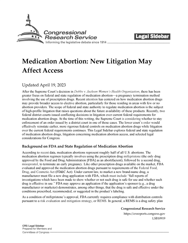 handle is hein.crs/govelip0001 and id is 1 raw text is: 







               Congressional_______
             R esearch Service






Medication Abortion: New Litigation May

Affect Access



Updated April 19, 2023
After the Supreme Court's decision in Dobbs v. Jackson Women 's Health Organization, there has been
greater focus on federal and state regulation of medication abortion-a pregnancy termination method
involving the use of prescription drugs. Recent attention has centered on how medication abortion drugs
may provide broader access to elective abortion, particularly for those residing in areas with few or no
abortion providers. The scope of federal and state authority to regulate medication abortion is the subject
of high-profile litigation that raises questions about the future availability of these products. Recently, two
federal district courts issued conflicting decisions in litigation over current federal requirements for
medication abortion drugs. At the time of this writing, the Supreme Court is considering whether to stay
enforcement of an order issued by a district court in one of those cases. The lower court's order would
effectively reinstate earlier, more rigorous federal controls on medication abortion drugs while litigation
over the current federal requirements continues. This Legal Sidebar explores federal and state regulation
of medication abortion drugs, litigation concerning medication abortion access, and selected legal
considerations for Congress.

Background on FDA and State Regulation of Medication Abortion
According to recent data, medication abortions represent roughly half of all U.S. abortions. The
medication abortion regimen typically involves using the prescription drug mifepristone (the only drug
approved by the Food and Drug Administration [FDA] as an abortifacient), followed by a second drug,
misoprostol, to terminate an early pregnancy. Like other prescription drugs available on the market, FDA
evaluated and approved the medication abortion drugs pursuant to requirements of the Federal Food,
Drug, and Cosmetic Act (FD&C Act). Under current law, to market a new brand-name drug, a
manufacturer must file a new drug application with FDA, which must include full reports of
investigations which have been made to show whether or not such drug is safe for use and whether such
drug is effective in use. FDA may approve an application if the application's sponsor (e.g., a drug
manufacturer or marketer) demonstrates, among other things, that the drug is safe and effective under the
conditions prescribed, recommended, or suggested in the product's labeling.
As a condition of mifepristone's approval, FDA currently requires compliance with distribution controls
pursuant to a risk evaluation and mitigation strategy, or REMS. In general, a REMS is a drug safety plan

                                                                  Congressional Research Service
                                                                    https://crsreports.congress.gov
                                                                                       LSB10919

CRS Legal Sidebar
Prepared for Members and
Committees of Congress


