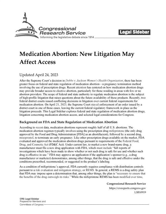 handle is hein.crs/govelji0001 and id is 1 raw text is: 







          SCon gressionaI
          R.fesearch Service






Medication Abortion: New Litigation May

Affect Access



Updated April 24, 2023
After the Supreme Court's decision in Dobbs v. Jackson Women 's Health Organization, there has been
greater focus on federal and state regulation of medication abortion-a pregnancy termination method
involving the use of prescription drugs. Recent attention has centered on how medication abortion drugs
may provide broader access to elective abortion, particularly for those residing in areas with few or no
abortion providers. The scope of federal and state authority to regulate medication abortion is the subject
of high-profile litigation that raises questions about the future availability of these products. Recently, two
federal district courts issued conflicting decisions in litigation over current federal requirements for
medication abortion. On April 21, 2023, the Supreme Court stayed enforcement of an order issued by a
district court in one of those cases, leaving the current federal regulatory framework in place as the
litigation proceeds. This Legal Sidebar explores federal and state regulation of medication abortion drugs,
litigation concerning medication abortion access, and selected legal considerations for Congress.

Background on FDA and State Regulation of Medication Abortion
According to recent data, medication abortions represent roughly half of all U.S. abortions. The
medication abortion regimen typically involves using the prescription drug mifepristone (the only drug
approved by the Food and Drug Administration [FDA] as an abortifacient), followed by a second drug,
misoprostol, to terminate an early pregnancy. Like other prescription drugs available on the market, FDA
evaluated and approved the medication abortion drugs pursuant to requirements of the Federal Food,
Drug, and Cosmetic Act (FD&C Act). Under current law, to market a new brand-name drug, a
manufacturer must file a new drug application with FDA, which must include full reports of
investigations which have been made to show whether or not such drug is safe for use and whether such
drug is effective in use. FDA may approve an application if the application's sponsor (e.g., a drug
manufacturer or marketer) demonstrates, among other things, that the drug is safe and effective under the
conditions prescribed, recommended, or suggested in the product's labeling.
As a condition of mifepristone's approval, FDA currently requires compliance with distribution controls
pursuant to a risk evaluation and mitigation strategy, or REMS. In general, a REMS is a drug safety plan
that FDA may impose upon a determination that, among other things, the plan is necessary to ensure that
the benefits of the drug outweigh its risks. While the mifepristone REMS has been modified over time,

                                                                 Congressional Research Service
                                                                   https://crsreports.congress.gov
                                                                                      LSB10919

CRS Legal Sidebar
Prepared for Members and
Committees of Congress


