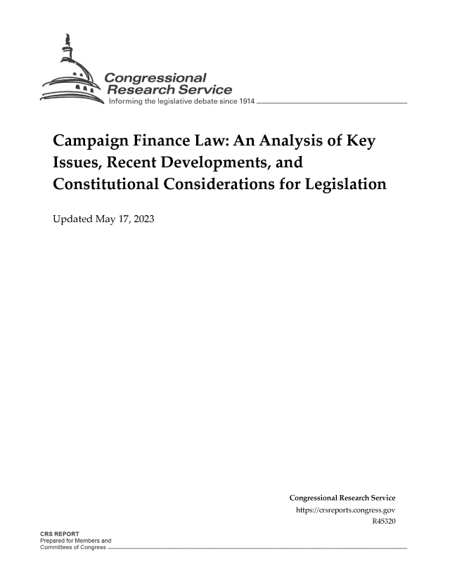 handle is hein.crs/govelqt0001 and id is 1 raw text is: 








         Con  gressionaI
     *~  Research Service
          forming the kegsisative debate sin 4e 1914




Campaign Finance Law: An Analysis of Key

Issues,  Recent Developments, and


Constitutional Considerations for Legislation



Updated May 17, 2023


Congressional Research Service
https://crsreports.congress.gov
              R45320


CRS REPORT
Prepared for Members and
Gomrn~U~es of Congress


