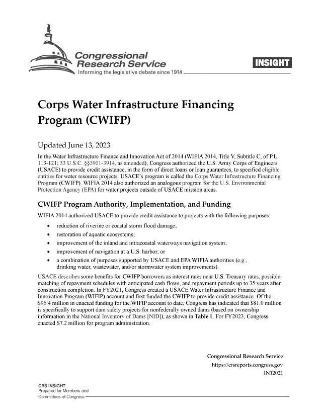 handle is hein.crs/govelxp0001 and id is 1 raw text is: 







              Congressional                                                    ____
      3 ' Research Service






Corps Water Infrastructure Financing

Program (CWIFP)



Updated June 13, 2023

In the Water Infrastructure Finance and Innovation Act of 2014 (WIFIA 2014, Title V, Subtitle C, of P.L.
113-121; 33 U.S.C. §§3901-3914, as amended), Congress authorized the U.S. Army Corps of Engineers
(USACE)  to provide credit assistance, in the form of direct loans or loan guarantees, to specified eligible
entities for water resource projects. USACE's program is called the Corps Water Infrastructure Financing
Program (CWIFP). WIFIA 2014 also authorized an analogous program for the U.S. Environmental
Protection Agency (EPA) for water projects outside of USACE mission areas.

CWIFP Program Authority, Implementation, and Funding

WIFIA  2014 authorized USACE to provide credit assistance to projects with the following purposes:
      reduction of riverine or coastal storm flood damage;
      restoration of aquatic ecosystems;
      improvement of the inland and intracoastal waterways navigation system;
      improvement of navigation at a U.S. harbor; or
      a combination of purposes supported by USACE and EPA WIFIA authorities (e.g.,
       drinking water, wastewater, and/or stormwater system improvements).
USACE   describes some benefits for CWIFP borrowers as interest rates near U.S. Treasury rates, possible
matching of repayment schedules with anticipated cash flows, and repayment periods up to 35 years after
construction completion. In FY2021, Congress created a USACE Water Infrastructure Finance and
Innovation Program (WIFIP) account and first funded the CWIFP to provide credit assistance. Of the
$96.4 million in enacted funding for the WIFIP account to date, Congress has indicated that $81.0 million
is specifically to support dam safety projects for nonfederally owned dams (based on ownership
information in the National Inventory of Dams [NID]), as shown in Table 1. For FY2023, Congress
enacted $7.2 million for program administration.




                                                              Congressional Research Service
                                                                https://crsreports.congress.gov
                                                                                   IN12021

CRS INSIGHT
Prepared for Members and
Committees of Congress



