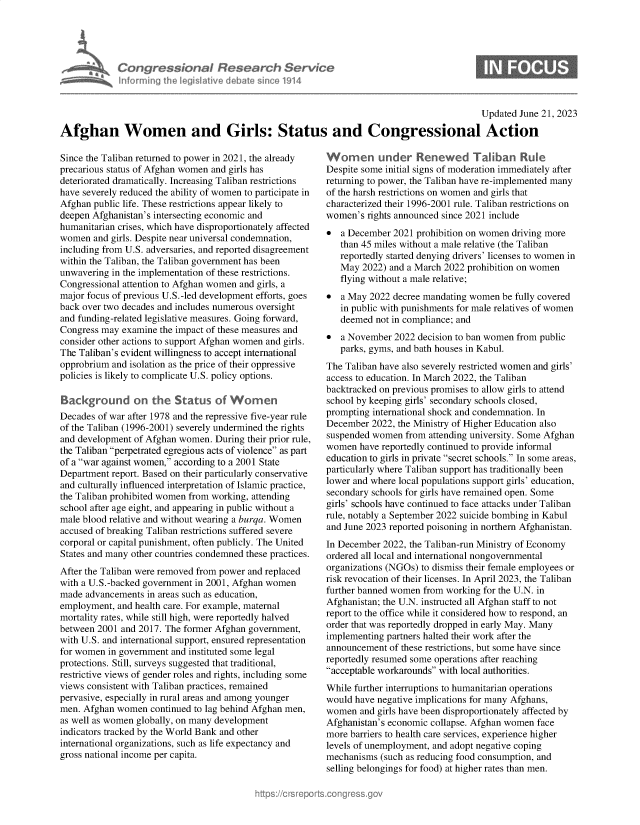handle is hein.crs/govelzu0001 and id is 1 raw text is: 




Con re sY~n I flesedrch Service
horujig Aegrliave le a~m 'e1914


Updated June 21, 2023


Afghan Women and Girls: Status and Congressional Action


Since the Taliban returned to power in 2021, the already
precarious status of Afghan women and girls has
deteriorated dramatically. Increasing Taliban restrictions
have severely reduced the ability of women to participate in
Afghan public life. These restrictions appear likely to
deepen Afghanistan's intersecting economic and
humanitarian crises, which have disproportionately affected
women  and girls. Despite near universal condemnation,
including from U.S. adversaries, and reported disagreement
within the Taliban, the Taliban government has been
unwavering in the implementation of these restrictions.
Congressional attention to Afghan women and girls, a
major focus of previous U.S.-led development efforts, goes
back over two decades and includes numerous oversight
and funding-related legislative measures. Going forward,
Congress may  examine the impact of these measures and
consider other actions to support Afghan women and girls.
The Taliban's evident willingness to accept international
opprobrium and isolation as the price of their oppressive
policies is likely to complicate U.S. policy options.

Background on the Status of Wo              en
Decades of war after 1978 and the repressive five-year rule
of the Taliban (1996-2001) severely undermined the rights
and development of Afghan women.  During their prior rule,
the Taliban perpetrated egregious acts of violence as part
of a war against women, according to a 2001 State
Department report. Based on their particularly conservative
and culturally influenced interpretation of Islamic practice,
the Taliban prohibited women from working, attending
school after age eight, and appearing in public without a
male blood relative and without wearing a burqa. Women
accused of breaking Taliban restrictions suffered severe
corporal or capital punishment, often publicly. The United
States and many other countries condemned these practices.
After the Taliban were removed from power and replaced
with a U.S.-backed government in 2001, Afghan women
made  advancements in areas such as education,
employment,  and health care. For example, maternal
mortality rates, while still high, were reportedly halved
between 2001 and 2017. The former Afghan government,
with U.S. and international support, ensured representation
for women in government and instituted some legal
protections. Still, surveys suggested that traditional,
restrictive views of gender roles and rights, including some
views consistent with Taliban practices, remained
pervasive, especially in rural areas and among younger
men. Afghan women   continued to lag behind Afghan men,
as well as women globally, on many development
indicators tracked by the World Bank and other
international organizations, such as life expectancy and
gross national income per capita.


Women under Renewed Taliban Rule
Despite some initial signs of moderation immediately after
returning to power, the Taliban have re-implemented many
of the harsh restrictions on women and girls that
characterized their 1996-2001 rule. Taliban restrictions on
women's  rights announced since 2021 include
*  a December  2021 prohibition on women driving more
   than 45 miles without a male relative (the Taliban
   reportedly started denying drivers' licenses to women in
   May  2022) and a March 2022 prohibition on women
   flying without a male relative;
*  a May 2022  decree mandating women be fully covered
   in public with punishments for male relatives of women
   deemed  not in compliance; and
*  a November  2022 decision to ban women from public
   parks, gyms, and bath houses in Kabul.
The Taliban have also severely restricted women and girls'
access to education. In March 2022, the Taliban
backtracked on previous promises to allow girls to attend
school by keeping girls' secondary schools closed,
prompting international shock and condemnation. In
December  2022, the Ministry of Higher Education also
suspended women  from attending university. Some Afghan
women  have reportedly continued to provide informal
education to girls in private secret schools. In some areas,
particularly where Taliban support has traditionally been
lower and where local populations support girls' education,
secondary schools for girls have remained open. Some
girls' schools have continued to face attacks under Taliban
rule, notably a September 2022 suicide bombing in Kabul
and June 2023 reported poisoning in northern Afghanistan.
In December 2022, the Taliban-run Ministry of Economy
ordered all local and international nongovernmental
organizations (NGOs) to dismiss their female employees or
risk revocation of their licenses. In April 2023, the Taliban
further banned women from working for the U.N. in
Afghanistan; the U.N. instructed all Afghan staff to not
report to the office while it considered how to respond, an
order that was reportedly dropped in early May. Many
implementing partners halted their work after the
announcement  of these restrictions, but some have since
reportedly resumed some operations after reaching
acceptable workarounds with local authorities.
While further interruptions to humanitarian operations
would have negative implications for many Afghans,
women  and girls have been disproportionately affected by
Afghanistan's economic collapse. Afghan women face
more barriers to health care services, experience higher
levels of unemployment, and adopt negative coping
mechanisms  (such as reducing food consumption, and
selling belongings for food) at higher rates than men.


