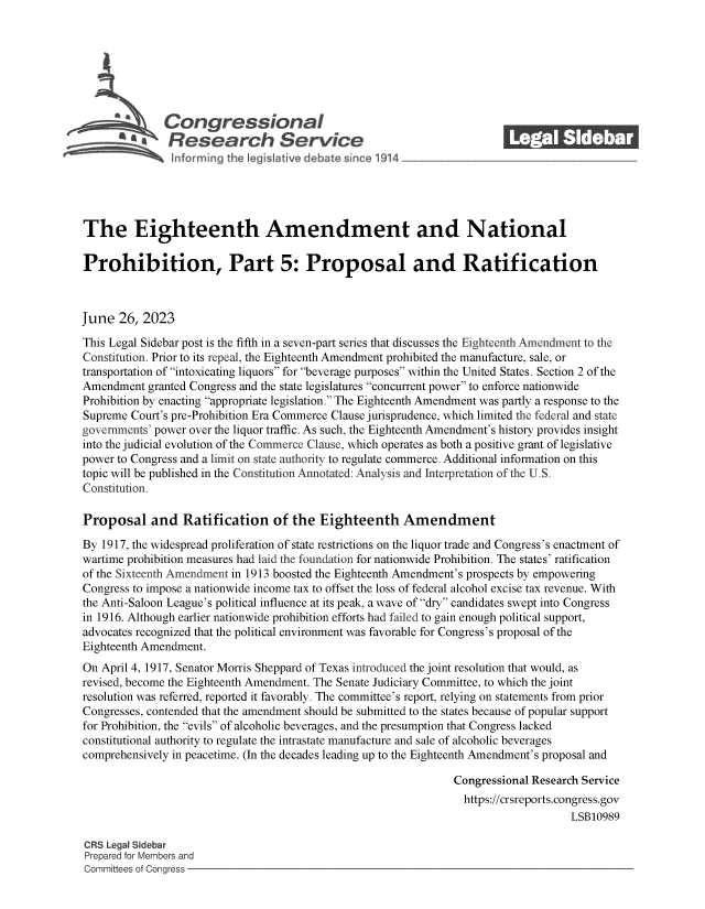 handle is hein.crs/govemav0001 and id is 1 raw text is: 







L          a  Congressional_______
               'Research Service






The Eighteenth Amendment and National

Prohibition, Part 5: Proposal and Ratification



June  26, 2023

This Legal Sidebar post is the fifth in a seven-part series that discusses the Eighteenth Amendment to the
Constitution. Prior to its repeal, the Eighteenth Amendment prohibited the manufacture, sale, or
transportation of intoxicating liquors for beverage purposes within the United States. Section 2 of the
Amendment  granted Congress and the state legislatures concurrent power to enforce nationwide
Prohibition by enacting appropriate legislation. The Eighteenth Amendment was partly a response to the
Supreme Court's pre-Prohibition Era Commerce Clause jurisprudence, which limited the federal and state
governments' power over the liquor traffic. As such, the Eighteenth Amendment's history provides insight
into the judicial evolution of the Commerce Clause, which operates as both a positive grant of legislative
power to Congress and a limit on state authority to regulate commerce. Additional information on this
topic will be published in the Constitution Annotated: Analysis and Interpretation of the U.S.
Constitution.

Proposal and Ratification of the Eighteenth Amendment

By 1917, the widespread proliferation of state restrictions on the liquor trade and Congress's enactment of
wartime prohibition measures had laid the foundation for nationwide Prohibition. The states' ratification
of the Sixteenth Amendment in 1913 boosted the Eighteenth Amendment's prospects by empowering
Congress to impose a nationwide income tax to offset the loss of federal alcohol excise tax revenue. With
the Anti-Saloon League's political influence at its peak, a wave of dry candidates swept into Congress
in 1916. Although earlier nationwide prohibition efforts had failed to gain enough political support,
advocates recognized that the political environment was favorable for Congress's proposal of the
Eighteenth Amendment.
On April 4, 1917, Senator Morris Sheppard of Texas introduced the joint resolution that would, as
revised, become the Eighteenth Amendment. The Senate Judiciary Committee, to which the joint
resolution was referred, reported it favorably. The committee's report, relying on statements from prior
Congresses, contended that the amendment should be submitted to the states because of popular support
for Prohibition, the evils of alcoholic beverages, and the presumption that Congress lacked
constitutional authority to regulate the intrastate manufacture and sale of alcoholic beverages
comprehensively in peacetime. (In the decades leading up to the Eighteenth Amendment's proposal and

                                                                Congressional Research Service
                                                                https://crsreports.congress.gov
                                                                                    LSB10989

CRS Legal Sidebar
Prepared for Members and
Committees of Congress


