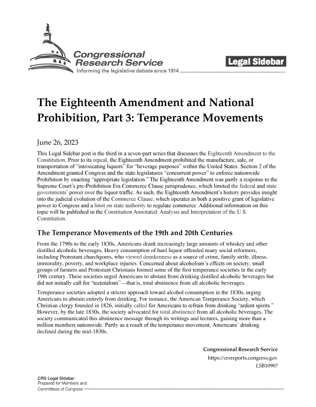 handle is hein.crs/govemax0001 and id is 1 raw text is: 







L          a  Congressional_______
            ftResearch Service






The Eighteenth Amendment and National

Prohibition, Part 3: Temperance Movements



June  26, 2023

This Legal Sidebar post is the third in a seven-part series that discusses the Eighteenth Amendment to the
Constitution. Prior to its repeal, the Eighteenth Amendment prohibited the manufacture, sale, or
transportation of intoxicating liquors for beverage purposes within the United States. Section 2 of the
Amendment  granted Congress and the state legislatures concurrent power to enforce nationwide
Prohibition by enacting appropriate legislation. The Eighteenth Amendment was partly a response to the
Supreme Court's pre-Prohibition Era Commerce Clause jurisprudence, which limited the federal and state
governments' power over the liquor traffic. As such, the Eighteenth Amendment's history provides insight
into the judicial evolution of the Commerce Clause, which operates as both a positive grant of legislative
power to Congress and a limit on state authority to regulate commerce. Additional information on this
topic will be published in the Constitution Annotated: Analysis and Interpretation of the U.S.
Constitution.

The   Temperance Movements of the 19th and 20th Centuries

From the 1790s to the early 1830s, Americans drank increasingly large amounts of whiskey and other
distilled alcoholic beverages. Heavy consumption of hard liquor offended many social reformers,
including Protestant churchgoers, who viewed drunkenness as a source of crime, family strife, illness,
immorality, poverty, and workplace injuries. Concerned about alcoholism's effects on society, small
groups of farmers and Protestant Christians formed some of the first temperance societies in the early
19th century. These societies urged Americans to abstain from drinking distilled alcoholic beverages but
did not initially call for teetotalism-that is, total abstinence from all alcoholic beverages.
Temperance societies adopted a stricter approach toward alcohol consumption in the 1830s, urging
Americans to abstain entirely from drinking. For instance, the American Temperance Society, which
Christian clergy founded in 1826, initially called for Americans to refrain from drinking ardent spirits.
However, by the late 1830s, the society advocated for total abstinence from all alcoholic beverages. The
society communicated this abstinence message through its writings and lectures, gaining more than a
million members nationwide. Partly as a result of the temperance movement, Americans' drinking
declined during the mid-1830s.


                                                                Congressional Research Service
                                                                https://crsreports.congress.gov
                                                                                    LSB10987

CRS Legal Sidebar
Prepared for Members and
Committees of Congress


