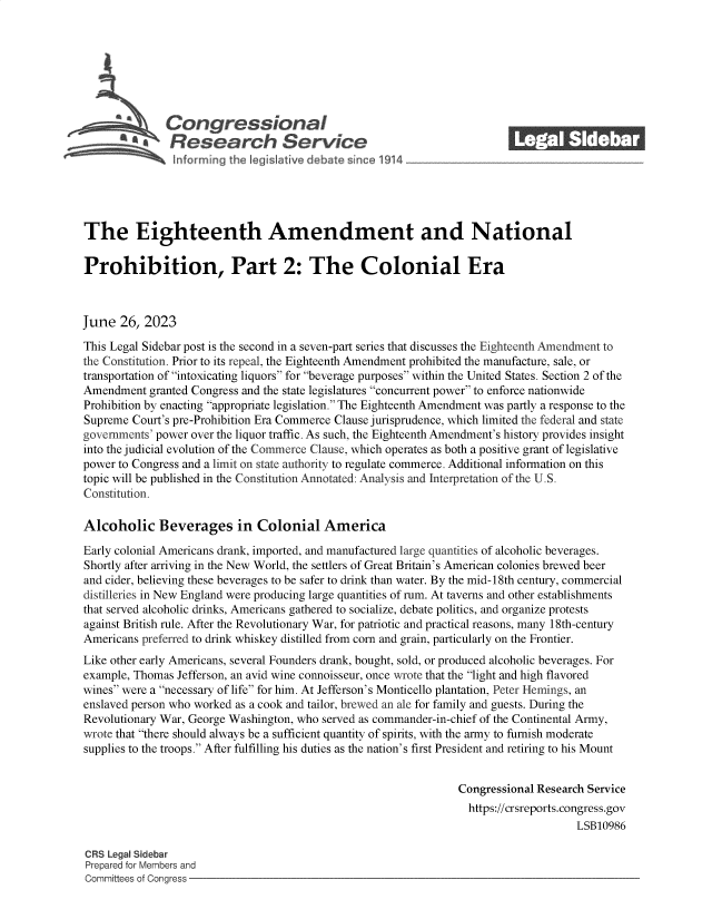 handle is hein.crs/govemay0001 and id is 1 raw text is: 







              Congressional                                              ______
           SA  Research Service






The Eighteenth Amendment and National

Prohibition, Part 2: The Colonial Era



June  26,  2023

This Legal Sidebar post is the second in a seven-part series that discusses the Eighteenth Amendment to
the Constitution. Prior to its repeal, the Eighteenth Amendment prohibited the manufacture, sale, or
transportation of intoxicating liquors for beverage purposes within the United States. Section 2 of the
Amendment  granted Congress and the state legislatures concurrent power to enforce nationwide
Prohibition by enacting appropriate legislation. The Eighteenth Amendment was partly a response to the
Supreme Court's pre-Prohibition Era Commerce Clause jurisprudence, which limited the federal and state
governments' power over the liquor traffic. As such, the Eighteenth Amendment's history provides insight
into the judicial evolution of the Commerce Clause, which operates as both a positive grant of legislative
power to Congress and a limit on state authority to regulate commerce. Additional information on this
topic will be published in the Constitution Annotated: Analysis and Interpretation of the U.S.
Constitution.

Alcoholic Beverages in Colonial America

Early colonial Americans drank, imported, and manufactured large quantities of alcoholic beverages.
Shortly after arriving in the New World, the settlers of Great Britain's American colonies brewed beer
and cider, believing these beverages to be safer to drink than water. By the mid-18th century, commercial
distilleries in New England were producing large quantities of rum. At taverns and other establishments
that served alcoholic drinks, Americans gathered to socialize, debate politics, and organize protests
against British rule. After the Revolutionary War, for patriotic and practical reasons, many 18th-century
Americans preferred to drink whiskey distilled from corn and grain, particularly on the Frontier.
Like other early Americans, several Founders drank, bought, sold, or produced alcoholic beverages. For
example, Thomas Jefferson, an avid wine connoisseur, once wrote that the light and high flavored
wines were a necessary of life for him. At Jefferson's Monticello plantation, Peter Hemings, an
enslaved person who worked as a cook and tailor, brewed an ale for family and guests. During the
Revolutionary War, George Washington, who served as commander-in-chief of the Continental Army,
wrote that there should always be a sufficient quantity of spirits, with the army to furnish moderate
supplies to the troops. After fulfilling his duties as the nation's first President and retiring to his Mount


                                                                Congressional Research Service
                                                                  https://crsreports.congress.gov
                                                                                     LSB10986

CRS Legal Sidebar
Prepared for Members and
Committees of Congress


