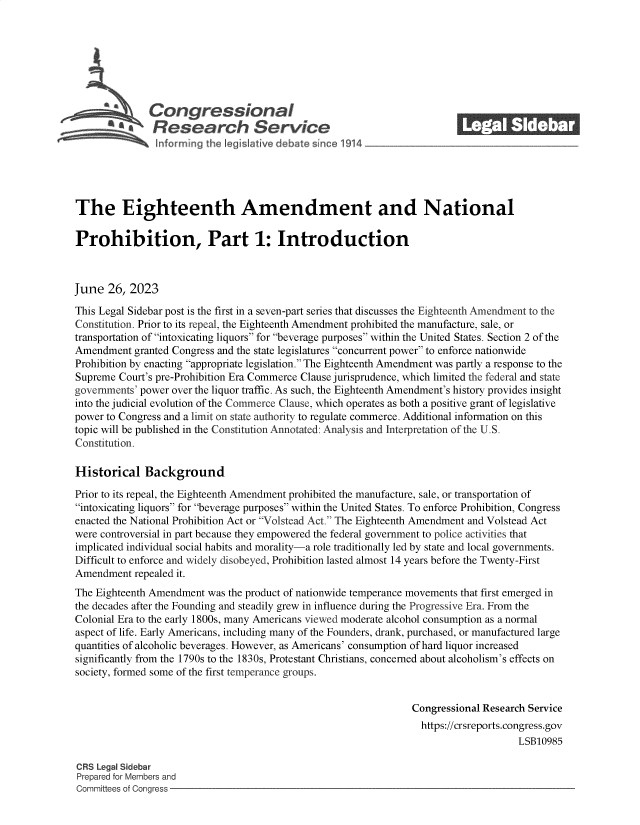 handle is hein.crs/govemaz0001 and id is 1 raw text is: 







  $ ~ Congressional
            'aResearch Service






The Eighteenth Amendment and National

Prohibition, Part 1: Introduction



June  26,  2023

This Legal Sidebar post is the first in a seven-part series that discusses the Eighteenth Amendment to the
Constitution. Prior to its repeal, the Eighteenth Amendment prohibited the manufacture, sale, or
transportation of intoxicating liquors for beverage purposes within the United States. Section 2 of the
Amendment  granted Congress and the state legislatures concurrent power to enforce nationwide
Prohibition by enacting appropriate legislation. The Eighteenth Amendment was partly a response to the
Supreme Court's pre-Prohibition Era Commerce Clause jurisprudence, which limited the federal and state
governments' power over the liquor traffic. As such, the Eighteenth Amendment's history provides insight
into the judicial evolution of the Commerce Clause, which operates as both a positive grant of legislative
power to Congress and a limit on state authority to regulate commerce. Additional information on this
topic will be published in the Constitution Annotated: Analysis and Interpretation of the U.S.
Constitution.

Historical   Background

Prior to its repeal, the Eighteenth Amendment prohibited the manufacture, sale, or transportation of
intoxicating liquors for beverage purposes within the United States. To enforce Prohibition, Congress
enacted the National Prohibition Act or Volstead Act. The Eighteenth Amendment and Volstead Act
were controversial in part because they empowered the federal government to police activities that
implicated individual social habits and morality-a role traditionally led by state and local governments.
Difficult to enforce and widely disobeyed, Prohibition lasted almost 14 years before the Twenty-First
Amendment  repealed it.
The Eighteenth Amendment was the product of nationwide temperance movements that first emerged in
the decades after the Founding and steadily grew in influence during the Progressive Era. From the
Colonial Era to the early 1800s, many Americans viewed moderate alcohol consumption as a normal
aspect of life. Early Americans, including many of the Founders, drank, purchased, or manufactured large
quantities of alcoholic beverages. However, as Americans' consumption of hard liquor increased
significantly from the 1790s to the 1830s, Protestant Christians, concerned about alcoholism's effects on
society, formed some of the first temperance groups.


                                                                Congressional Research Service
                                                                  https://crsreports.congress.gov
                                                                                     LSB10985

CRS Legal Sidebar
Prepared for Members and
Committees of Congress


