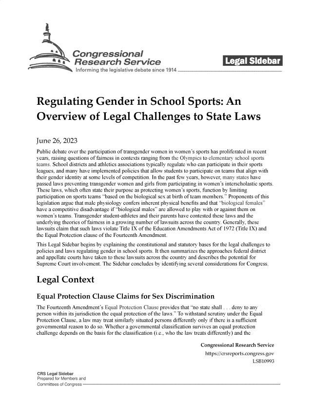 handle is hein.crs/govembk0001 and id is 1 raw text is: 







              Congressional                                              ______
           ~   Research Service






Regulating Gender in School Sports: An

Overview of Legal Challenges to State Laws



June  26,  2023

Public debate over the participation of transgender women in women's sports has proliferated in recent
years, raising questions of fairness in contexts ranging from the Olympics to elementary school sports
teams. School districts and athletics associations typically regulate who can participate in their sports
leagues, and many have implemented policies that allow students to participate on teams that align with
their gender identity at some levels of competition. In the past few years, however, many states have
passed laws preventing transgender women and girls from participating in women's interscholastic sports.
These laws, which often state their purpose as protecting women's sports, function by limiting
participation on sports teams based on the biological sex at birth of team members. Proponents of this
legislation argue that male physiology confers inherent physical benefits and that biological females
have a competitive disadvantage if biological males are allowed to play with or against them on
women's teams. Transgender student-athletes and their parents have contested these laws and the
underlying theories of fairness in a growing number of lawsuits across the country. Generally, these
lawsuits claim that such laws violate Title IX of the Education Amendments Act of 1972 (Title IX) and
the Equal Protection clause of the Fourteenth Amendment.
This Legal Sidebar begins by explaining the constitutional and statutory bases for the legal challenges to
policies and laws regulating gender in school sports. It then summarizes the approaches federal district
and appellate courts have taken to these lawsuits across the country and describes the potential for
Supreme Court involvement. The Sidebar concludes by identifying several considerations for Congress.


Legal Context


Equal   Protection Clause Claims for Sex Discrimination

The Fourteenth Amendment's Equal Protection Clause provides that no state shall ... deny to any
person within its jurisdiction the equal protection of the laws. To withstand scrutiny under the Equal
Protection Clause, a law may treat similarly situated persons differently only if there is a sufficient
governmental reason to do so. Whether a governmental classification survives an equal protection
challenge depends on the basis for the classification (i.e., who the law treats differently) and the

                                                                Congressional Research Service
                                                                  https://crsreports.congress.gov
                                                                                     LSB10993

CRS Legal Sidebar
Prepared for Members and
Committees of Congress


