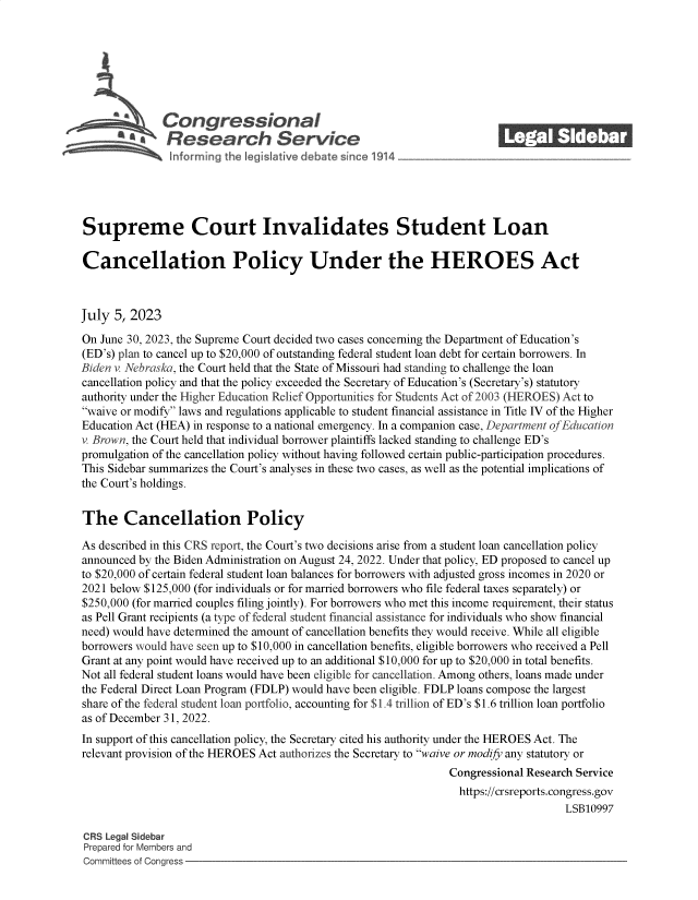 handle is hein.crs/govemdc0001 and id is 1 raw text is: 







            \Congressional                                              ______
            R esearch Service






Supreme Court Invalidates Student Loan

Cancellation Policy Under the HEROES Act



July  5, 2023

On June 30, 2023, the Supreme Court decided two cases concerning the Department of Education's
(ED's) plan to cancel up to $20,000 of outstanding federal student loan debt for certain borrowers. In
Biden v. Nebraska, the Court held that the State of Missouri had standing to challenge the loan
cancellation policy and that the policy exceeded the Secretary of Education's (Secretary's) statutory
authority under the Higher Education Relief Opportunities for Students Act of 2003 (HEROES) Act to
waive or modify laws and regulations applicable to student financial assistance in Title IV of the Higher
Education Act (HEA) in response to a national emergency. In a companion case, Department of Education
v. Brown, the Court held that individual borrower plaintiffs lacked standing to challenge ED's
promulgation of the cancellation policy without having followed certain public-participation procedures.
This Sidebar summarizes the Court's analyses in these two cases, as well as the potential implications of
the Court's holdings.


The Cancellation Policy

As described in this CRS report, the Court's two decisions arise from a student loan cancellation policy
announced by the Biden Administration on August 24, 2022. Under that policy, ED proposed to cancel up
to $20,000 of certain federal student loan balances for borrowers with adjusted gross incomes in 2020 or
2021 below $125,000 (for individuals or for married borrowers who file federal taxes separately) or
$250,000 (for married couples filing jointly). For borrowers who met this income requirement, their status
as Pell Grant recipients (a type of federal student financial assistance for individuals who show financial
need) would have determined the amount of cancellation benefits they would receive. While all eligible
borrowers would have seen up to $10,000 in cancellation benefits, eligible borrowers who received a Pell
Grant at any point would have received up to an additional $10,000 for up to $20,000 in total benefits.
Not all federal student loans would have been eligible for cancellation. Among others, loans made under
the Federal Direct Loan Program (FDLP) would have been eligible. FDLP loans compose the largest
share of the federal student loan portfolio, accounting for $1.4 trillion of ED's $1.6 trillion loan portfolio
as of December 31, 2022.
In support of this cancellation policy, the Secretary cited his authority under the HEROES Act. The
relevant provision of the HEROES Act authorizes the Secretary to waive or modify any statutory or
                                                                Congressional Research Service
                                                                https://crsreports.congress.gov
                                                                                    LSB10997

CRS Legal Sidebar
Prepared for Members and
Committees of Congress


