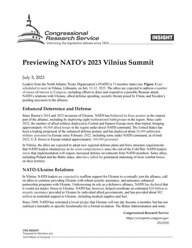 handle is hein.crs/govemdd0001 and id is 1 raw text is: 







              Congressional                                                      ____
           Sa  Research Service






Previewing NATO's 2023 Vilnius Summit



July  5, 2023

Leaders from the North Atlantic Treaty Organization's (NATO's) 31 member states (see Figure 1) are
scheduled to meet in Vilnius, Lithuania, on July 11-12, 2023. The allies are expected to address a number
of issues of interest to Congress, including efforts to deter and respond to a possible Russian attack,
NATO's  relations with Ukraine, allied defense spending, security threats posed by China, and Sweden's
pending accession to the alliance.

Enhanced Deterrence and Defense

Since Russia's 2014 and 2022 invasions of Ukraine, NATO has bolstered its force posture in the eastern
part of the alliance, including by deploying eight multinational battlegroups in the region. Since early
2022, the number of allied soldiers deployed to Central and Eastern Europe more than tripled, bringing
approximately 40,000 allied troops in the region under direct NATO command. The United States has
been a leading proponent of the enhanced defense posture and has deployed about 20,000 additional
military personnel to Europe since February 2022, including some under NATO command; as of mid-
2022, U.S. forces in Europe totaled approximately 100,000 personnel.
In Vilnius, the allies are expected to adopt new regional defense plans and force structure requirements
that NATO leaders characterize as the most comprehensive since the end of the Cold War. NATO leaders
stress that implementation will require increased defense investments from NATO members. Some allies,
including Poland and the Baltic states, also have called for permanent stationing of more combat forces
on their territory.

NATO-Ukraine Relations

In Vilnius, NATO leaders are expected to reaffirm support for Ukraine to eventually join the alliance, call
on allies to continue providing Ukraine with robust security assistance, and announce enhanced
partnership programs with Ukraine. Underscoring its role as a defensive alliance, NATO has declared that
it would not deploy forces to Ukraine. NATO has, however, helped coordinate an estimated $26 billion in
security assistance provided to Ukraine by individual allied governments, and has provided about $82
million in nonlethal support to Ukraine, including medical supplies and fuel.
Since 2008, NATO has reiterated a broad pledge that Ukraine will one day become a member, but has not
outlined a timetable or specific benchmarks for a formal invitation. The Biden Administration and some

                                                                Congressional Research Service
                                                                  https://crsreports.congress.gov
                                                                                      IN12192

CRS INSIGHT
Prepared for Members and
Committees of Congress


