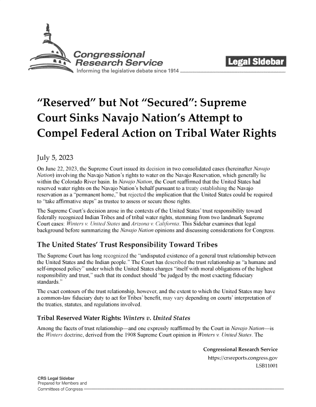 handle is hein.crs/govemdj0001 and id is 1 raw text is: 







              Con gressionaI
          AResearch Servic






Reserved but Not Secured: Supreme

Court Sinks Navajo Nation's Attempt to

Compel Federal Action on Tribal Water Rights



July  5, 2023

On June 22, 2023, the Supreme Court issued its decision in two consolidated cases (hereinafter Navajo
Nation) involving the Navajo Nation's rights to water on the Navajo Reservation, which generally lie
within the Colorado River basin. In Navajo Nation, the Court reaffirmed that the United States had
reserved water rights on the Navajo Nation's behalf pursuant to a treaty establishing the Navajo
reservation as a permanent home, but rejected the implication that the United States could be required
to take affirmative steps as trustee to assess or secure those rights.
The Supreme Court's decision arose in the contexts of the United States' trust responsibility toward
federally recognized Indian Tribes and of tribal water rights, stemming from two landmark Supreme
Court cases: Winters v. United States and Arizona v California. This Sidebar examines that legal
background before summarizing the Navajo Nation opinions and discussing considerations for Congress.

The   United   States' Trust  Responsibility Toward Tribes

The Supreme Court has long recognized the undisputed existence of a general trust relationship between
the United States and the Indian people. The Court has described the trust relationship as a humane and
self-imposed policy under which the United States charges itself with moral obligations of the highest
responsibility and trust, such that its conduct should be judged by the most exacting fiduciary
standards.
The exact contours of the trust relationship, however, and the extent to which the United States may have
a common-law fiduciary duty to act for Tribes' benefit, may vary depending on courts' interpretation of
the treaties, statutes, and regulations involved.

Tribal Reserved  Water  Rights: Winters v. United States
Among  the facets of trust relationship-and one expressly reaffirmed by the Court in Navajo Nation-is
the Winters doctrine, derived from the 1908 Supreme Court opinion in Winters v. United States. The

                                                             Congressional Research Service
                                                               https://crsreports.congress.gov
                                                                                 LSB11001

CRS Legal Sidebar
Prepared for Members and
Committees of Congress


