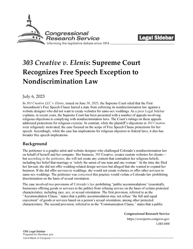 handle is hein.crs/govemdm0001 and id is 1 raw text is: 







            \Congressional                                              ______
            R' fesearch Service






303 Creative v. Elenis: Supreme Court

Recognizes Free Speech Exception to

Nondiscrimination Law



July  6, 2023

In 303 Creative LLC v. Elenis, issued on June 30, 2023, the Supreme Court ruled that the First
Amendment's  Free Speech Clause barred a state from enforcing its nondiscrimination law against a
website designer who did not want to create websites for same-sex weddings. As a prior Legal Sidebar
explains, in recent years, the Supreme Court has been presented with a number of appeals involving
religious objections to complying with nondiscrimination laws. The Court's rulings on these appeals
addressed protections for religious exercise. In contrast, while the plaintiff's objections in 303 Creative
were religiously motivated, the case focused on the scope of Free Speech Clause protections for her
speech. Accordingly, while the case has implications for religious objectors to federal laws, it also has
broader free speech implications.

Background

The petitioner is a graphic artist and website designer who challenged Colorado's nondiscrimination law
on behalf of herself and her company. Her business, 303 Creative, creates custom websites for clients-
but according to the petitioner, she will not create any content that contradicts her religious beliefs,
including her belief that marriage is solely the union of one man and one woman. At the time she filed
her lawsuit, she did not offer wedding-related design services but alleged that she wanted to expand her
business. If she did offer services to weddings, she would not create websites or offer other services to
same-sex weddings. The petitioner was concerned this practice would violate a Colorado law prohibiting
discrimination on the basis of sexual orientation.
The case involved two provisions of Colorado's law prohibiting public accommodations (essentially,
businesses offering goods or services to the public) from refusing service on the basis of certain protected
characteristics, including race, sex, or sexual orientation. The first provision, referred to as the
Accommodation  Clause, states that a public accommodation may not refuse the full and equal
enjoyment of goods or services based on a person's sexual orientation, among other protected
characteristics. The second provision, referred to as the Communication Clause, states that a public

                                                                Congressional Research Service
                                                                https://crsreports.congress.gov
                                                                                    LSB11000

CRS Legal Sidebar
Prepared for Members and
Committees of Congress


