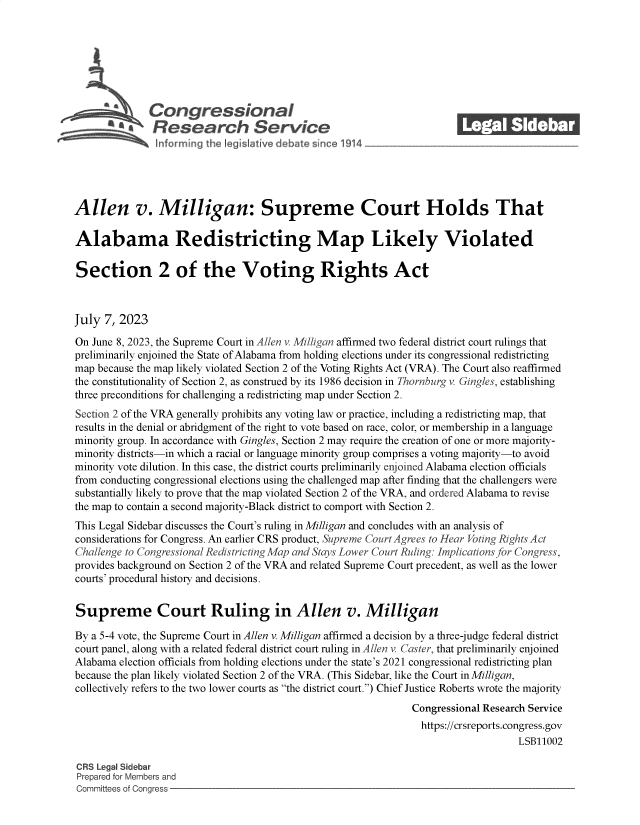 handle is hein.crs/govemdv0001 and id is 1 raw text is: 







              Congressional_______
        a Research Servic






Allen v. Milligan: Supreme Court Holds That

Alabama Redistricting Map Likely Violated

Section 2 of the Voting Rights Act



July  7, 2023

On June 8, 2023, the Supreme Court in Allen v. Milligan affirmed two federal district court rulings that
preliminarily enjoined the State of Alabama from holding elections under its congressional redistricting
map because the map likely violated Section 2 of the Voting Rights Act (VRA). The Court also reaffirmed
the constitutionality of Section 2, as construed by its 1986 decision in Thornburg v. Gingles, establishing
three preconditions for challenging a redistricting map under Section 2.
Section 2 of the VRA generally prohibits any voting law or practice, including a redistricting map, that
results in the denial or abridgment of the right to vote based on race, color, or membership in a language
minority group. In accordance with Gingles, Section 2 may require the creation of one or more majority-
minority districts-in which a racial or language minority group comprises a voting majority-to avoid
minority vote dilution. In this case, the district courts preliminarily enjoined Alabama election officials
from conducting congressional elections using the challenged map after finding that the challengers were
substantially likely to prove that the map violated Section 2 of the VRA, and ordered Alabama to revise
the map to contain a second majority-Black district to comport with Section 2.
This Legal Sidebar discusses the Court's ruling in Milligan and concludes with an analysis of
considerations for Congress. An earlier CRS product, Supreme Court Agrees to Hear Voting Rights Act
Challenge to Congressional Redistricting Map and Stays Lower Court Ruling: Implications for Congress,
provides background on Section 2 of the VRA and related Supreme Court precedent, as well as the lower
courts' procedural history and decisions.


Supreme Court Ruling in Allen v. Milligan

By a 5-4 vote, the Supreme Court in Allen v. Milligan affirmed a decision by a three-judge federal district
court panel, along with a related federal district court ruling in Allen v Caster, that preliminarily enjoined
Alabama election officials from holding elections under the state's 2021 congressional redistricting plan
because the plan likely violated Section 2 of the VRA. (This Sidebar, like the Court in Milligan,
collectively refers to the two lower courts as the district court.) Chief Justice Roberts wrote the majority
                                                               Congressional Research Service
                                                                 https://crsreports.congress.gov
                                                                                   LSB11002

CRS Legal Sidebar
Prepared for Members and
Committees of Congress


