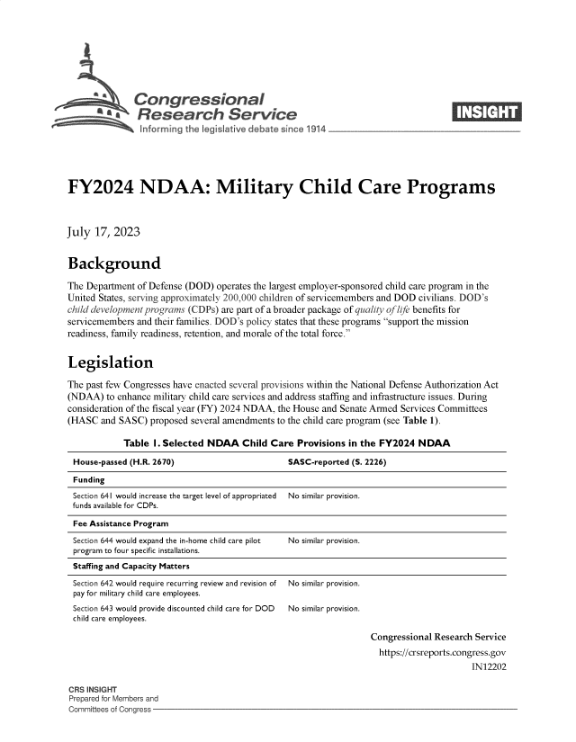 handle is hein.crs/govemft0001 and id is 1 raw text is: 








              Congressional                                                       ____
           ~   Research Service






FY2024 NDAA: Military Child Care Programs



July  17, 2023


Background

The Department of Defense (DOD) operates the largest employer-sponsored child care program in the
United States, serving approximately 200,000 children of servicemembers and DOD civilians. DOD's
child development programs (CDPs) are part of a broader package of quality of life benefits for
servicemembers and their families. DOD's policy states that these programs support the mission
readiness, family readiness, retention, and morale of the total force.


Legislation

The past few Congresses have enacted several provisions within the National Defense Authorization Act
(NDAA)  to enhance military child care services and address staffing and infrastructure issues. During
consideration of the fiscal year (FY) 2024 NDAA, the House and Senate Armed Services Committees
(HASC  and SASC)  proposed several amendments to the child care program (see Table 1).

            Table  I. Selected NDAA   Child Care Provisions in the FY2024  NDAA

 House-passed (H.R. 2670)                      SASC-reported (S. 2226)
 Funding
 Section 641 would increase the target level of appropriated No similar provision.
 funds available for CDPs.

 Fee Assistance Program
 Section 644 would expand the in-home child care pilot  No similar provision.
 program to four specific installations.
 Staffing and Capacity Matters


Section 642 would require recurring review and revision of
pay for military child care employees.


No similar provision.


Section 643 would provide discounted child care for DOD No similar provision.
child care employees.


Congressional Research Service
  https://crsreports.congress.gov
                      IN12202


CRS INSIGHT
Prepared for Members and
Committees of Congress -


