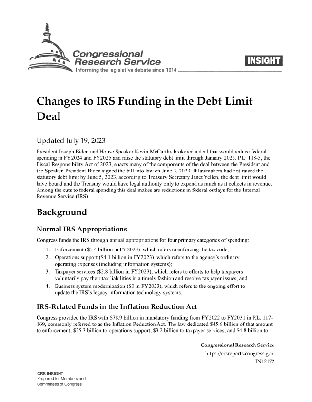 handle is hein.crs/govemgg0001 and id is 1 raw text is: 







      SCongressional                                                           ____
          A   Research Service






Changes to IRS Funding in the Debt Limit

Deal



Updated July 19, 2023

President Joseph Biden and House Speaker Kevin McCarthy brokered a deal that would reduce federal
spending in FY2024 and FY2025 and raise the statutory debt limit through January 2025. P.L. 118-5, the
Fiscal Responsibility Act of 2023, enacts many of the components of the deal between the President and
the Speaker. President Biden signed the bill into law on June 3, 2023. If lawmakers had not raised the
statutory debt limit by June 5, 2023, according to Treasury Secretary Janet Yellen, the debt limit would
have bound and the Treasury would have legal authority only to expend as much as it collects in revenue.
Among  the cuts to federal spending this deal makes are reductions in federal outlays for the Internal
Revenue Service (IRS).


Background


Normal IRS Appropriations

Congress funds the IRS through annual appropriations for four primary categories of spending:
    1. Enforcement ($5.4 billion in FY2023), which refers to enforcing the tax code;
    2. Operations support ($4.1 billion in FY2023), which refers to the agency's ordinary
       operating expenses (including information systems);
    3. Taxpayer services ($2.8 billion in FY2023), which refers to efforts to help taxpayers
       voluntarily pay their tax liabilities in a timely fashion and resolve taxpayer issues; and
    4. Business system modernization ($0 in FY2023), which refers to the ongoing effort to
       update the IRS's legacy information technology systems.

IRS-Related Funds in the Inflation Reduction Act

Congress provided the IRS with $78.9 billion in mandatory funding from FY2022 to FY2031 in P.L. 117-
169, commonly referred to as the Inflation Reduction Act. The law dedicated $45.6 billion of that amount
to enforcement, $25.3 billion to operations support, $3.2 billion to taxpayer services, and $4.8 billion to

                                                              Congressional Research Service
                                                                https://crsreports.congress.gov
                                                                                   IN12172

CRS INSIGHT
Prepared for Members and
Committees of Congress


