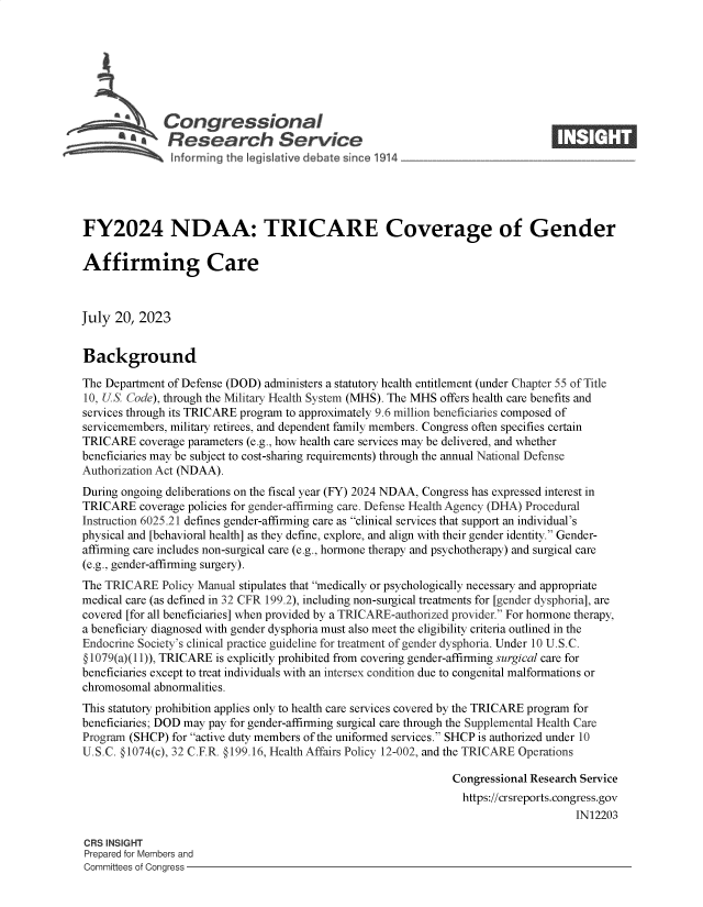 handle is hein.crs/govemgm0001 and id is 1 raw text is: 







              Congressional                                                     ____
           S£Research Service






FY2024 NDAA: TRICARE Coverage of Gender

Affirming Care



July  20, 2023


Background

The Department of Defense (DOD) administers a statutory health entitlement (under Chapter 55 of Title
10, US. Code), through the Military Health System (MHS). The MHS offers health care benefits and
services through its TRICARE program to approximately 9.6 million beneficiaries composed of
servicemembers, military retirees, and dependent family members. Congress often specifies certain
TRICARE   coverage parameters (e.g., how health care services may be delivered, and whether
beneficiaries may be subject to cost-sharing requirements) through the annual National Defense
Authorization Act (NDAA).
During ongoing deliberations on the fiscal year (FY) 2024 NDAA, Congress has expressed interest in
TRICARE   coverage policies for gender-affirming care. Defense Health Agency (DHA) Procedural
Instruction 6025.21 defines gender-affirming care as clinical services that support an individual's
physical and [behavioral health] as they define, explore, and align with their gender identity. Gender-
affirming care includes non-surgical care (e.g., hormone therapy and psychotherapy) and surgical care
(e.g., gender-affirming surgery).
The TRICARE   Policy Manual stipulates that medically or psychologically necessary and appropriate
medical care (as defined in 32 CFR 199.2), including non-surgical treatments for [gender dysphoria], are
covered [for all beneficiaries] when provided by a TRICARE-authorized provider. For hormone therapy,
a beneficiary diagnosed with gender dysphoria must also meet the eligibility criteria outlined in the
Endocrine Society's clinical practice guideline for treatment of gender dysphoria. Under 10 U.S.C.
@ 1079(a)(1 1)), TRICARE is explicitly prohibited from covering gender-affirming surgical care for
beneficiaries except to treat individuals with an intersex condition due to congenital malformations or
chromosomal abnormalities.
This statutory prohibition applies only to health care services covered by the TRICARE program for
beneficiaries; DOD may pay for gender-affirming surgical care through the Supplemental Health Care
Program (SHCP) for active duty members of the uniformed services. SHCP is authorized under 10
U.S.C. @1074(c), 32 C.F.R. @199.16, Health Affairs Policy 12-002, and the TRICARE Operations

                                                                Congressional Research Service
                                                                https://crsreports.congress.gov
                                                                                     IN12203

CRS INSIGHT
Prepared for Members and
Committees of Congress


