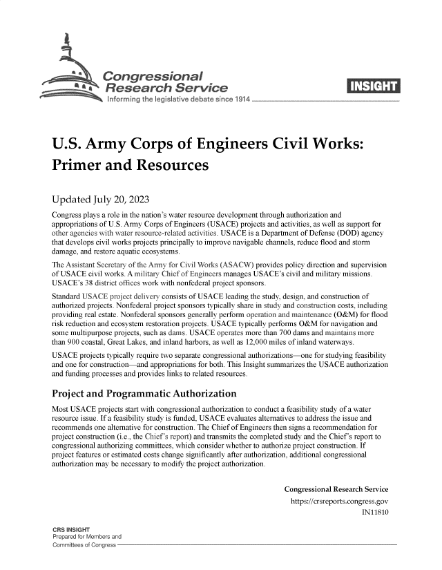 handle is hein.crs/govemhc0001 and id is 1 raw text is: 







              Congressional                                                      ____
           ~   Research Service






U.S. Army Corps of Engineers Civil Works:

Primer and Resources



Updated July 20, 2023

Congress plays a role in the nation's water resource development through authorization and
appropriations of U.S. Army Corps of Engineers (USACE) projects and activities, as well as support for
other agencies with water resource-related activities. USACE is a Department of Defense (DOD) agency
that develops civil works projects principally to improve navigable channels, reduce flood and storm
damage, and restore aquatic ecosystems.
The Assistant Secretary of the Army for Civil Works (ASACW) provides policy direction and supervision
of USACE  civil works. A military Chief of Engineers manages USACE's civil and military missions.
USACE's  38 district offices work with nonfederal project sponsors.
Standard USACE  project delivery consists of USACE leading the study, design, and construction of
authorized projects. Nonfederal project sponsors typically share in study and construction costs, including
providing real estate. Nonfederal sponsors generally perform operation and maintenance (O&M) for flood
risk reduction and ecosystem restoration projects. USACE typically performs O&M for navigation and
some multipurpose projects, such as dams. USACE operates more than 700 dams and maintains more
than 900 coastal, Great Lakes, and inland harbors, as well as 12,000 miles of inland waterways.
USACE   projects typically require two separate congressional authorizations-one for studying feasibility
and one for construction-and appropriations for both. This Insight summarizes the USACE authorization
and funding processes and provides links to related resources.

Project   and  Programmatic Authorization

Most USACE   projects start with congressional authorization to conduct a feasibility study of a water
resource issue. If a feasibility study is funded, USACE evaluates alternatives to address the issue and
recommends  one alternative for construction. The Chief of Engineers then signs a recommendation for
project construction (i.e., the Chief's report) and transmits the completed study and the Chief's report to
congressional authorizing committees, which consider whether to authorize project construction. If
project features or estimated costs change significantly after authorization, additional congressional
authorization may be necessary to modify the project authorization.


                                                                Congressional Research Service
                                                                  https://crsreports.congress.gov
                                                                                      IN11810

CRS INSIGHT
Prepared for Members and
Committees of Congress


