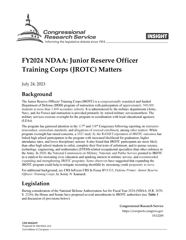 handle is hein.crs/govemhi0001 and id is 1 raw text is: 







              Congressional                                                     ____
            aResearch Service






FY2024 NDAA: Junior Reserve Officer

Training Corps (JROTC) Matters



July  24, 2023


Background

The Junior Reserve Officers' Training Corps (JROTC) is a congressionally mandated and funded
Department of Defense (DOD) program of instruction with participation of approximately 500,000
students in more than 3,400 secondary schools. It is administered by the military departments (Army,
Navy, and Air Force) and instruction is provided primarily by retired military servicemembers. The
military services exercise oversight for the program in coordination with local educational agencies
(LEAs).
The program has garnered attention in the 117th and 118th Congresses following reporting on instructor
misconduct, curriculum standards, and allegations of coerced enrollment, among other matters. While
program oversight has raised concerns, a 2023 study by the RAND Corporation of JROTC outcomes has
linked high school participation in the program with increased likelihood for graduation, higher
attendance rates, and lower disciplinary actions. It also found that JROTC participants are more likely
than other high school students to enlist, complete their first term of enlistment, and to pursue science,
technology, engineering, and mathematics (STEM)-related occupational specialties than other enlistees in
the Army. In 2020, the National Commission on Military, National, and Public Service pointed to JROTC
as a catalyst for increasing civic education and sparking interest in military service, and recommended
expanding and strengthening JROTC programs. Some observers have suggested that expanding the
JROTC  program could help to mitigate recruiting shortfalls by increasing youth propensity to serve.
For additional background, see CRS InFocus CRS In Focus IF11313, Defense Primer: Junior Reserve
Officers 'Training Corps, by Kristy N. Kamarck.


Legislation

During consideration of the National Defense Authorization Act for Fiscal Year 2024 (NDAA; H.R. 2670;
S. 2226), the House and Senate have proposed several amendments to JROTC authorities (see Table 1
and discussion of provisions below).

                                                               Congressional Research Service
                                                               https://crsreports.congress.gov
                                                                                    IN12205

CRS INSIGHT
Prepared for Members and
Committees of Congress


