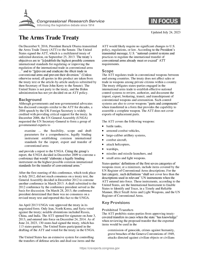 handle is hein.crs/govemht0001 and id is 1 raw text is: 





             Congressional Research Sern
             Informing Ih legisIlive deAt  since 1914



The Arms Trade Treaty

On December  9, 2016, President Barack Obama transmitted
the Arms Trade Treaty (ATT) to the Senate. The United
States signed the ATT, which is a multilateral treaty of
unlimited duration, on September 25, 2013. The treaty's
objectives are to [e]stablish the highest possible common
international standards for regulating or improving the
regulation of the international trade in conventional arms
... and to [p]revent and eradicate the illicit trade in
conventional arms and prevent their diversion. (Unless
otherwise noted, all quotes in this product are taken from
the treaty text or the article-by-article analysis submitted by
then-Secretary of State John Kerry to the Senate). The
United States is not party to the treaty, and the Biden
administration has not yet decided on an ATT policy.

Background
Although governments  and non-governmental advocates
has discussed concepts similar to the ATT for decades, a
2004 speech by the UK Foreign Secretary is widely
credited with providing critical support for the treaty. In
December  2006, the UN General Assembly (UNGA)
requested the UN Secretary-General to form a group of
governmental experts to

    examine   ... the  feasibility, scope and  draft
    parameters for a comprehensive,  legally binding
    instrument  establishing common    international
    standards for the import, export and transfer of
    conventional arms
and provide a report to the UNGA. Citing the group's
report, the UNGA decided in December 2009 to convene a
conference that would elaborate a legally binding
instrument on the highest possible common international
standards for the transfer of conventional arms.

After the first meeting of this conference, which took place
in July 2012, did not reach consensus on a treaty text, the
General Assembly  decided in December 2012 to convene
another conference in March 2013. A draft submitted to the
2012 conference by the conference president served as the
basis for discussion. On March 28, 2013, the conference
president determined that there was no consensus on a
revised treaty text and reported this fact to the UNGA.

An April 2013 UNGA   vote approved the treaty in its
negotiated form. Only Iran, North Korea, and Syria voted
against the treaty; notable abstentions included Russia,
China, and India. The ATT opened for signature on June 3,
2013, and entered into force on December 24, 2014. As of
June 24, 2023, 130 states had signed the treaty, which has
113 states-parties. The United States participated in the
drafting of the ATT and voted for the treaty in the UNGA.

The United States has an extensive system for controlling
the transfers of defense articles and dual-use items and the


ice


Updated July 24, 2023


ATT  would likely require no significant changes to U.S.
policy, regulations, or law. According to the President's
transmittal message, U.S. national control systems and
practices to regulate the international transfer of
conventional arms already meet or exceed ATT
requirements.

Scope
The ATT  regulates trade in conventional weapons between
and among  countries. The treaty does not affect sales or
trade in weapons among private citizens within a country.
The treaty obligates states-parties engaged in the
international arms trade to establish effective national
control systems to review, authorize, and document the
import, export, brokering, transit, and transshipment of
conventional weapons and ammunition. Such control
systems are also to cover weapons parts and components
when  transferred in a form that provides the capability to
assemble a complete weapon. The ATT  does not cover
exports of replacement parts.

The ATT  covers the following weapons:
  battle tanks,
  armored combat  vehicles,
  large-caliber artillery systems,
  combat  aircraft,
  attack helicopters,
  warships,
  missiles and missile launchers, and
  small arms and light weapons.
States-parties' definitions of the first seven categories of
weapons  must, at a minimum, include items covered by the
UN  Register of Conventional Arms descriptions. For the
last category, such definitions shall not cover less than the
descriptions used in relevant UN instruments when the
ATT  entered into force. These instruments, according to the
United States, are the International Instrument to Enable
States to Identify and Trace, in a Timely and Reliable
Manner, Illicit Small Arms and Light Weapons, and the UN
Register of Conventional Arms.

Key   Provisions

Prohibited  Transfers
The ATT  prohibits states-parties from approving treaty-
covered transfers in cases when the state has knowledge
when  reviewing the proposed transfer that the exported
items would be used in the

    commission  of genocide, crimes against humanity,
    grave breaches of the Geneva Conventions of 1949,
    attacks directed against civilian objects or civilians



