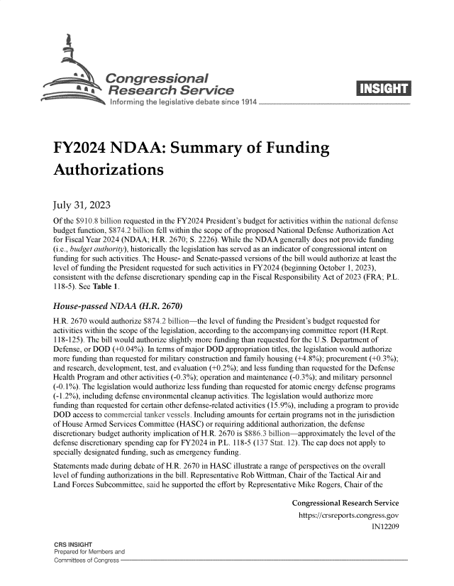 handle is hein.crs/govemjq0001 and id is 1 raw text is: 







           *  Congressional                                                       ____
           ~ ~Research Service






FY2024 NDAA: Summary of Funding

Authorizations



July  31, 2023

Of the $910.8 billion requested in the FY2024 President's budget for activities within the national defense
budget function, $874.2 billion fell within the scope of the proposed National Defense Authorization Act
for Fiscal Year 2024 (NDAA; H.R. 2670; S. 2226). While the NDAA generally does not provide funding
(i.e., budget authority), historically the legislation has served as an indicator of congressional intent on
funding for such activities. The House- and Senate-passed versions of the bill would authorize at least the
level of funding the President requested for such activities in FY2024 (beginning October 1, 2023),
consistent with the defense discretionary spending cap in the Fiscal Responsibility Act of 2023 (FRA; P.L.
118-5). See Table 1.

House-passed   NDAA (H.R. 2670)
H.R. 2670 would authorize $874.2 billion-the level of funding the President's budget requested for
activities within the scope of the legislation, according to the accompanying committee report (H.Rept.
118-125). The bill would authorize slightly more funding than requested for the U.S. Department of
Defense, or DOD (+0.04%). In terms of major DOD appropriation titles, the legislation would authorize
more funding than requested for military construction and family housing (+4.8%); procurement (+0.3%);
and research, development, test, and evaluation (+0.2%); and less funding than requested for the Defense
Health Program and other activities (-0.3%); operation and maintenance (-0.3%); and military personnel
(-0.1%). The legislation would authorize less funding than requested for atomic energy defense programs
(-1.2%), including defense environmental cleanup activities. The legislation would authorize more
funding than requested for certain other defense-related activities (15.9%), including a program to provide
DOD  access to commercial tanker vessels. Including amounts for certain programs not in the jurisdiction
of House Armed Services Committee (HASC)  or requiring additional authorization, the defense
discretionary budget authority implication of H.R. 2670 is $886.3 billion-approximately the level of the
defense discretionary spending cap for FY2024 in P.L. 118-5 (137 Stat. 12). The cap does not apply to
specially designated funding, such as emergency funding.
Statements made during debate of H.R. 2670 in HASC illustrate a range of perspectives on the overall
level of funding authorizations in the bill. Representative Rob Wittman, Chair of the Tactical Air and
Land Forces Subcommittee, said he supported the effort by Representative Mike Rogers, Chair of the

                                                                 Congressional Research Service
                                                                   https://crsreports.congress.gov
                                                                                       IN12209

CRS INSIGHT
Prepared for Members and
Committees of Congress


