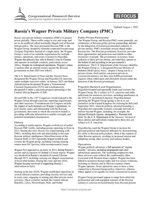 handle is hein.crs/govemjs0001 and id is 1 raw text is: 




Con re &on I flesedrch Service
horujig Aecj I ive le a~m 'e1914


Updated August  1, 2023


Russia's Wagner Private Military Company (PMC)


Russia uses private military companies (PMCs) to project
power globally. These outfits range in size and scope and
act as an unofficial (albeit nominally illegal) tool of Russian
foreign policy. The most prominent Russian PMC is the
Wagner  Group, headed by Kremlin-connected businessman
Yevgeny  Prigozhin. Instead of a single entity, the Wagner
Group  is more of an umbrella organization for multiple
entities, operations, and actors overseen by Prigozhin.
Wagner  has played a key role in Russia's war in Ukraine
and operates in multiple countries, particularly across
Africa. Despite its widespread operations, Wagner's status
is unclear after an aborted mutiny against the Russian
government  in June 2023 (see below).

The U.S. Departments of State and the Treasury have
designated the Wagner Group and Prigozhin for sanctions
under multiple executive orders. In January 2023, the Biden
Administration designated Wagner a Transnational
Criminal Organization (TCO) and simultaneously
designated it under a sanctions program pertaining to the
Central African Republic (CAR).

Several bills in the 118th Congresses would respond to the
Wagner  Group through sanctions, reporting requirements,
and other measures. Considerations for Congress include
the impact of such measures on Wagner's operations, its
post-mutiny status and relationship with the Russian
government, the extent to which the executive branch is
providing sufficient information to enable oversight, and
potential unintended consequences.

History
According to media reports, Wagner evolved out of earlier
Russian PMC  outfits, including groups operating in Syria in
2013. During this time, Russia was experimenting with
PMCs,  including their role and relationship to the state.
Russian military intelligence (Main Directorate of the
General Staff, or GU) reportedly helped establish and
oversee the Wagner group, including creating training
centers near GU Spetsnaz (elite reconnaissance) bases.

Wagner  first appeared as an entity in 2014, during Russia's
seizure and occupation of Ukraine's Crimea region. Wagner
was involved in Russia's invasion of eastern Ukraine
through 2015, including carrying out alleged assassinations
of local rebel leaders. During this time and into 2016,
Wagner  became involved in supporting Russia's
intervention in Syria.

Starting in the late 2010s, Wagner established operations in
several African countries, providing security services and,
in some cases, engaging in mining and other private-sector
activities. These countries include the Central African
Republic, Libya, Mozambique, Mali, and Sudan.


Public-Private  Partnership
The Wagner  Group, and Russian PMCs  more generally, are
emblematic of Russian public-private partnerships defined
by the delegation of limited governmental authority to
private entities. PMCs nominally remain illegal under
Russian law. The Russian government, however, provides
them opportunities and protection unavailable to other
businesses or people. The government, in essence, loans
authority to these private entities, provided they operate at
the behest of and according to the government's
preferences. The U.S. Department of the Treasury identifies
the Wagner Group  as a designated Russian Ministry of
Defense (MoD)  proxy force, despite it being run by a
private citizen. Such entities can pursue private or
commercial  interests, but they must fulfill government
requests when called upon and ultimately remain under the
direction of the Russian government.

Prgozhrn   Network   and  Organaation
Prigozhin founded and reportedly funds and oversees the
Wagner  Group. He is subject to U.S. sanctions and under
indictment for numerous activities, including interference in
the 2016 U.S. presidential election. Prigozhin denied
operating the Wagner Group (going so far as to sue
journalists in the United Kingdom for claiming he did) until
September  2022, when he publicly admitted founding it.
Prigozhin also reportedly oversees a broader network of
entities beyond Wagner, including, for example, the
Internet Research Agency, designated a Russian troll
farm by the U.S. Department of the Treasury. Several of
these entities and individuals connected to them also are
subject to U.S. sanctions.

Prigozhin has used the Wagner Group to increase his
personal political and financial influence by demonstrating
his utility to Russian policymakers, often at the expense of
other Russian agencies, resulting in increased tension and
infighting among other security and military leaders.

o pe rations
Wagner  publicly advertises a full spectrum of regime
security services, including propaganda and other
information operations. The marketing emphasizes that
these services come without the conditionality often
associated with Western donor support. Wagner has been
linked to numerous human rights and war crimes violations,
including in Ukraine and in African countries where
Wagner  operates. Some operations seem to have a clear
connection to Russian foreign policy objectives, whereas
others appear to be equally (or more) commercial in nature.

Wagner  Group personnel appear to range from relatively
professional and well-equipped veterans of the Russian
military to convicts recruited hastily from Russian prisons


