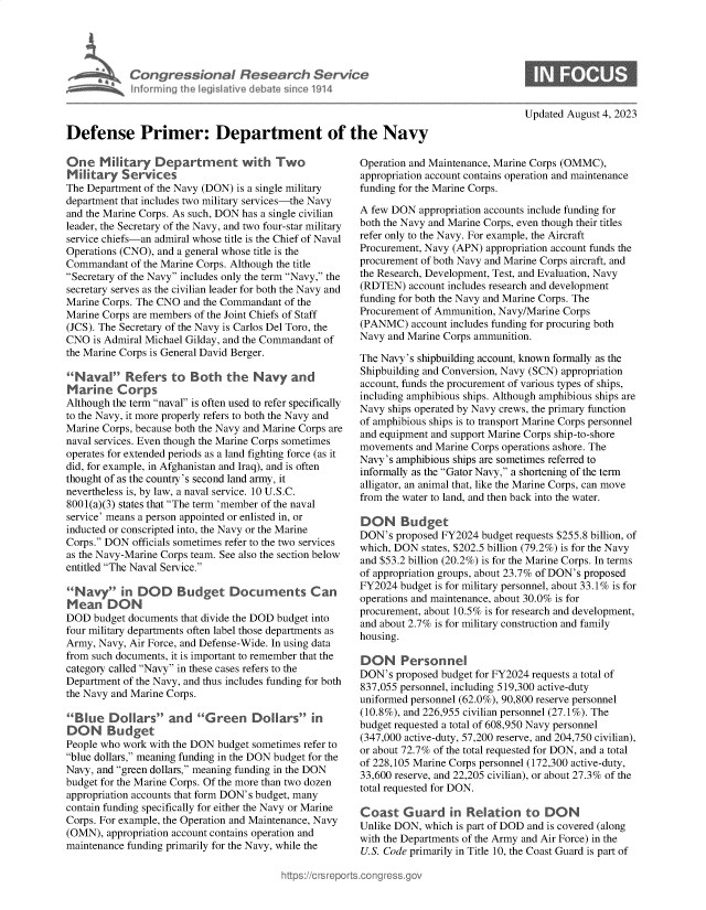 handle is hein.crs/govemlj0001 and id is 1 raw text is: 





            Conres ion   Research Servi e
            Iforrnng th  legislatve debate since 1914



Defense Primer: Department of the Navy


One   Military   Department with Two
Military   Services
The Department of the Navy (DON) is a single military
department that includes two military services-the Navy
and the Marine Corps. As such, DON has a single civilian
leader, the Secretary of the Navy, and two four-star military
service chiefs-an admiral whose title is the Chief of Naval
Operations (CNO), and a general whose title is the
Commandant  of the Marine Corps. Although the title
Secretary of the Navy includes only the term Navy, the
secretary serves as the civilian leader for both the Navy and
Marine Corps. The CNO and the Commandant of the
Marine Corps are members of the Joint Chiefs of Staff
(JCS). The Secretary of the Navy is Carlos Del Toro, the
CNO  is Admiral Michael Gilday, and the Commandant of
the Marine Corps is General David Berger.

Naval Refers to Both the Navy and
Marine Corps
Although the term naval is often used to refer specifically
to the Navy, it more properly refers to both the Navy and
Marine Corps, because both the Navy and Marine Corps are
naval services. Even though the Marine Corps sometimes
operates for extended periods as a land fighting force (as it
did, for example, in Afghanistan and Iraq), and is often
thought of as the country's second land army, it
nevertheless is, by law, a naval service. 10 U.S.C.
8001(a)(3) states that The term 'member of the naval
service' means a person appointed or enlisted in, or
inducted or conscripted into, the Navy or the Marine
Corps. DON  officials sometimes refer to the two services
as the Navy-Marine Corps team. See also the section below
entitled The Naval Service.

Navy in DOD Budget Documents Can
Mean DON
DOD  budget documents that divide the DOD budget into
four military departments often label those departments as
Army, Navy, Air Force, and Defense-Wide. In using data
from such documents, it is important to remember that the
category called Navy in these cases refers to the
Department of the Navy, and thus includes funding for both
the Navy and Marine Corps.

Blue   Dollars   an d  G reen   Dollars   in
DON Budget
People who work with the DON budget sometimes refer to
blue dollars, meaning funding in the DON budget for the
Navy, and green dollars, meaning funding in the DON
budget for the Marine Corps. Of the more than two dozen
appropriation accounts that form DON's budget, many
contain funding specifically for either the Navy or Marine
Corps. For example, the Operation and Maintenance, Navy
(OMN),  appropriation account contains operation and
maintenance funding primarily for the Navy, while the


Updated August 4, 2023


Operation and Maintenance, Marine Corps (OMMC),
appropriation account contains operation and maintenance
funding for the Marine Corps.

A few DON  appropriation accounts include funding for
both the Navy and Marine Corps, even though their titles
refer only to the Navy. For example, the Aircraft
Procurement, Navy (APN) appropriation account funds the
procurement of both Navy and Marine Corps aircraft, and
the Research, Development, Test, and Evaluation, Navy
(RDTEN)  account includes research and development
funding for both the Navy and Marine Corps. The
Procurement of Ammunition, Navy/Marine Corps
(PANMC)   account includes funding for procuring both
Navy and Marine Corps ammunition.

The Navy's shipbuilding account, known formally as the
Shipbuilding and Conversion, Navy (SCN) appropriation
account, funds the procurement of various types of ships,
including amphibious ships. Although amphibious ships are
Navy ships operated by Navy crews, the primary function
of amphibious ships is to transport Marine Corps personnel
and equipment and support Marine Corps ship-to-shore
movements  and Marine Corps operations ashore. The
Navy's amphibious ships are sometimes referred to
informally as the Gator Navy, a shortening of the term
alligator, an animal that, like the Marine Corps, can move
from the water to land, and then back into the water.

DON Budget
DON's  proposed FY2024 budget requests $255.8 billion, of
which, DON  states, $202.5 billion (79.2%) is for the Navy
and $53.2 billion (20.2%) is for the Marine Corps. In terms
of appropriation groups, about 23.7% of DON's proposed
FY2024  budget is for military personnel, about 33.1% is for
operations and maintenance, about 30.0% is for
procurement, about 10.5% is for research and development,
and about 2.7% is for military construction and family
housing.

DON Personnel
DON's  proposed budget for FY2024 requests a total of
837,055 personnel, including 519,300 active-duty
uniformed personnel (62.0%), 90,800 reserve personnel
(10.8%), and 226,955 civilian personnel (27.1%). The
budget requested a total of 608,950 Navy personnel
(347,000 active-duty, 57,200 reserve, and 204,750 civilian),
or about 72.7% of the total requested for DON, and a total
of 228,105 Marine Corps personnel (172,300 active-duty,
33,600 reserve, and 22,205 civilian), or about 27.3% of the
total requested for DON.

Coast   Guard in Relation to DON
Unlike DON, which is part of DOD and is covered (along
with the Departments of the Army and Air Force) in the
U.S. Code primarily in Title 10, the Coast Guard is part of


