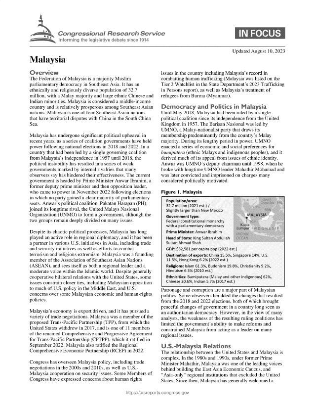 handle is hein.crs/govemmw0001 and id is 1 raw text is: 





            Congressional Research Service
            Infrming  Ih  legislative debabe sin 'e 1914



Malaysia


Updated August 10, 2023


Overview
The Federation of Malaysia is a majority Muslim
parliamentary democracy in Southeast Asia. It has an
ethnically and religiously diverse population of 32.7
million, with a Malay majority and large ethnic Chinese and
Indian minorities. Malaysia is considered a middle-income
country and is relatively prosperous among Southeast Asian
nations. Malaysia is one of four Southeast Asian nations
that have territorial disputes with China in the South China
Sea.

Malaysia has undergone significant political upheaval in
recent years, as a series of coalition governments have held
power following national elections in 2018 and 2022. In a
country that had been led by a single governing coalition
from Malaysia's independence in 1957 until 2018, the
political instability has resulted in a series of weak
governments marked  by internal rivalries that many
observers say has hindered their effectiveness. The current
government  is headed by Prime Minister Anwar Ibrahim, a
former deputy prime minister and then opposition leader,
who  came to power in November 2022 following elections
in which no party gained a clear majority of parliamentary
seats. Anwar's political coalition, Pakatan Harapan (PH),
joined its longtime rival, the United Malays Nasional
Organization (UNMO)  to form a government, although the
two groups remain deeply divided on many issues.

Despite its chaotic political processes, Malaysia has long
played an active role in regional diplomacy, and it has been
a partner in various U.S. initiatives in Asia, including trade
and security initiatives as well as efforts to combat
terrorism and religious extremism. Malaysia was a founding
member  of the Association of Southeast Asian Nations
(ASEAN),  and sees itself as both a regional leader and a
moderate voice within the Islamic world. Despite generally
cooperative bilateral relations with the United States, some
issues constrain closer ties, including Malaysian opposition
to much of U.S. policy in the Middle East, and U.S.
concerns over some Malaysian economic and human-rights
policies.

Malaysia's economy  is export driven, and it has pursued a
variety of trade negotiations. Malaysia was a member of the
proposed Trans-Pacific Partnership (TPP), from which the
United States withdrew in 2017, and is one of 11 members
of the renamed Comprehensive and Progressive Agreement
for Trans-Pacific Partnership (CPTPP), which it ratified in
September 2022. Malaysia also ratified the Regional
Comprehensive  Economic  Partnership (RCEP) in 2022.

Congress has overseen Malaysia policy, including trade
negotiations in the 2000s and 2010s, as well as U.S.-
Malaysia cooperation on security issues. Some Members of
Congress have expressed concerns about human rights


issues in the country including Malaysia's record in
combatting human  trafficking (Malaysia was listed on the
Tier 2 Watchlist in the State Department's 2023 Trafficking
in Persons report), as well as Malaysia's treatment of
refugees from Burma (Myanmar).

Demnocracy and Politkcs in Malaysia
Until May 2018, Malaysia had been ruled by a single
political coalition since its independence from the United
Kingdom  in 1957. The Barisan Nasional was led by
UMNO,   a Malay-nationalist party that draws its
membership  predominantly from the country's Malay
majority. During its lengthy period in power, UMNO
enacted a series of economic and social preferences for
bumiputera (ethnic Malays and indigenous peoples), and it
derived much of its appeal from issues of ethnic identity.
Anwar  was UMNO's   deputy chairman until 1998, when he
broke with longtime UMNO  leader Mahathir Mohamad  and
was later convicted and imprisoned on charges many
considered politically motivated.


Figure I. Malavsia


vatronage and corruption are a major part of Malaysian
politics. Some observers heralded the changes that resulted
from the 2018 and 2022 elections, both of which brought
peaceful changes of government in a country long seen as
an authoritarian democracy. However, in the view of many
analysts, the weakness of the resulting ruling coalitions has
limited the government's ability to make reforms and
constrained Malaysia from acting as a leader on many
regional issues.

U.S.-Malaysia Relations
The relationship between the United States and Malaysia is
complex. In the 1980s and 1990s, under former Prime
Minister Mahathir, Malaysia was one of the leading voices
behind building the East Asia Economic Caucus, and
Asia-only regional institutions that excluded the United
States. Since then, Malaysia has generally welcomed a


