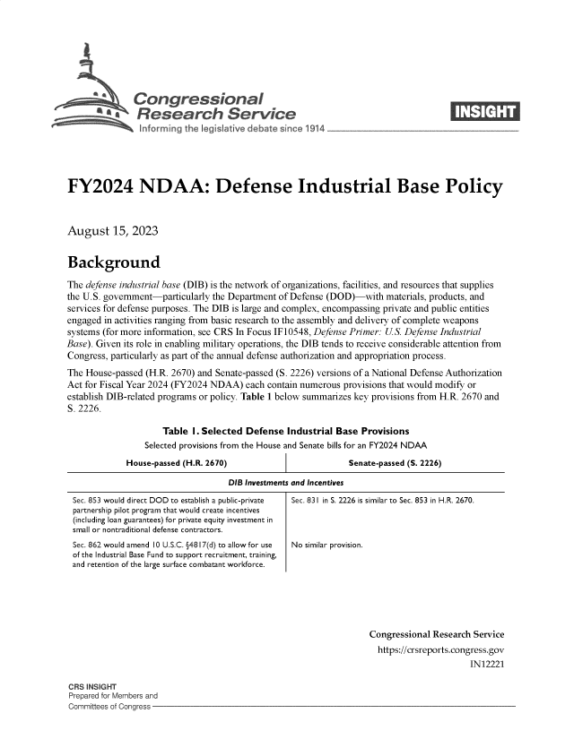 handle is hein.crs/govemng0001 and id is 1 raw text is: 








            \Congressional                                                         ____
            '.Research Service






FY2024 NDAA: Defense Industrial Base Policy



August 15, 2023


Background

The defense industrial base (DIB) is the network of organizations, facilities, and resources that supplies
the U.S. government-particularly the Department of Defense (DOD)-with materials, products, and
services for defense purposes. The DIB is large and complex, encompassing private and public entities
engaged in activities ranging from basic research to the assembly and delivery of complete weapons
systems (for more information, see CRS In Focus IF 10548, Defense Primer: U.S. Defense Industrial
Base). Given its role in enabling military operations, the DIB tends to receive considerable attention from
Congress, particularly as part of the annual defense authorization and appropriation process.
The House-passed (H.R. 2670) and Senate-passed (S. 2226) versions of a National Defense Authorization
Act for Fiscal Year 2024 (FY2024 NDAA) each contain numerous provisions that would modify or
establish DIB-related programs or policy. Table 1 below summarizes key provisions from H.R. 2670 and
S. 2226.

                     Table I. Selected Defense  Industrial Base Provisions
                 Selected provisions from the House and Senate bills for an FY2024 NDAA


House-passed (H.R. 2670)


Senate-passed (S. 2226)


DIB Investments and Incentives


Sec. 853 would direct DOD to establish a public-private
partnership pilot program that would create incentives
(including loan guarantees) for private equity investment in
small or nontraditional defense contractors.
Sec. 862 would amend 10 U.S.C. §4817(d) to allow for use
of the Industrial Base Fund to support recruitment, training,
and retention of the large surface combatant workforce.


Sec. 831 in S. 2226 is similar to Sec. 853 in H.R. 2670.



No similar provision.


Congressional Research Service
  https://crsreports.congress.gov
                      IN12221


CRS INSIGHT
Prepared for Members and
Committees of Congress -


