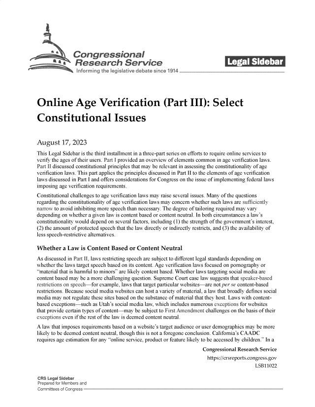 handle is hein.crs/govemoa0001 and id is 1 raw text is: 







               Congressional                                               ______
           R'  fesearch Service






Online Age Verification (Part III): Select

Constitutional Issues



August 17, 2023

This Legal Sidebar is the third installment in a three-part series on efforts to require online services to
verify the ages of their users. Part I provided an overview of elements common in age verification laws.
Part II discussed constitutional principles that may be relevant in assessing the constitutionality of age
verification laws. This part applies the principles discussed in Part II to the elements of age verification
laws discussed in Part I and offers considerations for Congress on the issue of implementing federal laws
imposing age verification requirements.
Constitutional challenges to age verification laws may raise several issues. Many of the questions
regarding the constitutionality of age verification laws may concern whether such laws are sufficiently
narrow to avoid inhibiting more speech than necessary. The degree of tailoring required may vary
depending on whether a given law is content based or content neutral. In both circumstances a law's
constitutionality would depend on several factors, including (1) the strength of the government's interest,
(2) the amount of protected speech that the law directly or indirectly restricts, and (3) the availability of
less speech-restrictive alternatives.

Whether   a Law   is Content  Based  or Content  Neutral
As discussed in Part II, laws restricting speech are subject to different legal standards depending on
whether the laws target speech based on its content. Age verification laws focused on pornography or
material that is harmful to minors are likely content based. Whether laws targeting social media are
content based may be a more challenging question. Supreme Court case law suggests that speaker-based
restrictions on speech-for example, laws that target particular websites-are not per se content-based
restrictions. Because social media websites can host a variety of material, a law that broadly defines social
media may not regulate these sites based on the substance of material that they host. Laws with content-
based exceptions-such as Utah's social media law, which includes numerous exceptions for websites
that provide certain types of content-may be subject to First Amendment challenges on the basis of their
exceptions even if the rest of the law is deemed content neutral.
A law that imposes requirements based on a website's target audience or user demographics may be more
likely to be deemed content neutral, though this is not a foregone conclusion. California's CAADC
requires age estimation for any online service, product or feature likely to be accessed by children. In a
                                                                  Congressional Research Service
                                                                    https://crsreports.congress.gov
                                                                                       LSB11022

CRS Legal Sidebar
Prepared for Members and
Committees of Congress


