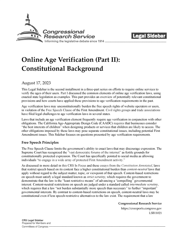 handle is hein.crs/govemob0001 and id is 1 raw text is: 







               Congressional                                                ______
           R £    esearch Service






Online Age Verification (Part II):

Constitutional Background



August 17, 2023

This Legal Sidebar is the second installment in a three-part series on efforts to require online services to
verify the ages of their users. Part I discussed the common elements of online age verification laws, using
enacted state legislation as examples. This part provides an overview of potentially relevant constitutional
provisions and how courts have applied these provisions to age verification requirements in the past.
Age verification laws may unconstitutionally burden the free speech rights of website operators or users,
in violation of the Free Speech Clause of the First Amendment. Civil rights groups and trade associations
have filed legal challenges to age verification laws in several states.
Laws that include an age verification element frequently require age verification in conjunction with other
obligations. The California Age-Appropriate Design Code (CAADC) requires that businesses consider
the best interests of children when designing products or services that children are likely to access. The
other obligations imposed by these laws may pose separate constitutional issues, including potential First
Amendment   issues. This Sidebar focuses on questions presented by age verification requirements.

Free  Speech  Principles
The Free Speech Clause limits the government's ability to enact laws that may discourage expression. The
Supreme  Court has recognized the vast democratic forums of the internet as fertile grounds for
constitutionally protected expression. The Court has specifically pointed to social media as allowing
individuals to engage in a wide array of protected First Amendment activity.
As discussed in more detail in this CRS In Focus and these essays from the Constitution Annotated, laws
that restrict speech based on its content face a higher constitutional burden than content-neutral laws that
apply without regard to the subject matter, topic, or viewpoint of that speech. Content-based restrictions
on speech must satisfy a legal standard known as strict scrutiny, which requires the government to
demonstrate that the law is the least restrictive means of advancing a compelling governmental
interest. Content-neutral restrictions on speech are judged under a standard called intermediate scrutiny,
which requires that a law not burden substantially more speech than necessary to further important
governmental interests. By contrast to content-based restrictions on speech, content-neutral laws may be
constitutional even if less speech-restrictive alternatives to the law exist. The requirement that a law

                                                                   Congressional Research Service
                                                                   https://crsreports.congress.gov
                                                                                        LSB11021

CRS Legal Sidebar
Prepared for Members and
Committees of Congress


