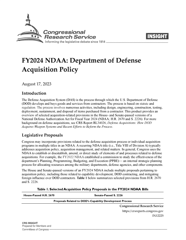 handle is hein.crs/govemoe0001 and id is 1 raw text is: 







           *  Congressional                                                      ____
           R ~Fesearch Service






FY2024 NDAA: Department of Defense

Acquisition Policy



August 17, 2023

Introduction

The Defense Acquisition System (DAS) is the process through which the U.S. Department of Defense
(DOD)  develops and buys goods and services from contractors. The process is based on statute and
regulation. The process involves numerous activities, including design, engineering, construction, testing,
deployment, sustainment, and disposal of items purchased from a contractor. This product provides an
overview of selected acquisition-related provisions in the House- and Senate-passed versions of a
National Defense Authorization Act for Fiscal Year 2024 (NDAA; H.R. 2670 and S. 2226). For more
background on defense acquisitions, see CRS Report RL34026, Defense Acquisitions: How DOD
Acquires Weapon Systems and Recent Efforts to Reform the Process.

Legislative Proposals

Congress may incorporate provisions related to the defense acquisition process or individual acquisition
programs in multiple titles in an NDAA. A recurring NDAA title (i.e., Title VIII of Division A) typically
addresses acquisition policy, acquisition management, and related matters. In general, Congress uses the
NDAA   to establish or disestablish, amend, or direct study of elements of and processes related to defense
acquisitions. For example, the FY2022 NDAA established a commission to study the effectiveness of the
department's Planning, Programming, Budgeting, and Execution (PPBE)- an internal strategic planning
process for allocating resources among the military departments, defense agencies, and other components.
The House and Senate-passed versions of an FY2024 NDAA include multiple proposals pertaining to
acquisition policy, including those related to capability development, DOD contracting, and mitigating
foreign influence over DOD contractors. Table 1 below summarizes selected provisions from H.R. 2670
and S. 2226.

          Table 1. Selected Acquisition Policy Proposals in the FY2024 NDAA   Bills
 House-Passed H.R. 2670                        Senate-Passed S. 2226
                     Proposals Related to DOD's Capability Development Process
                                                                Congressional Research Service
                                                                https://crsreports.congress.gov
                                                                                     IN12225

CRS INSIGHT
Prepared for Members and
Committees of Congress


