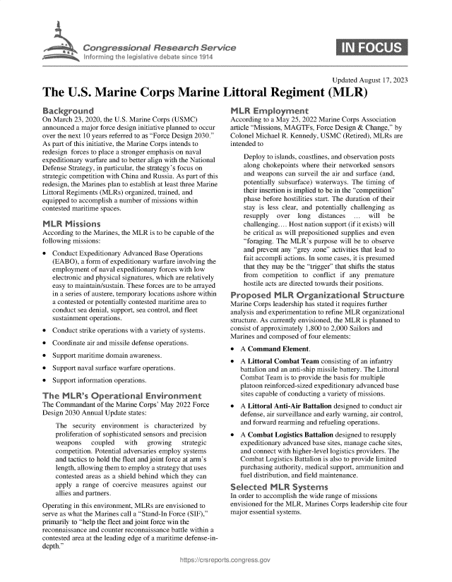 handle is hein.crs/govemoi0001 and id is 1 raw text is: 





* Congressional Research Service
      Informing the legislative debate since 1914


                                                                                        Updated August 17, 2023

The U.S. Marine Corps Marine Littoral Regiment (MLR)


Background
On March  23, 2020, the U.S. Marine Corps (USMC)
announced a major force design initiative planned to occur
over the next 10 years referred to as Force Design 2030.
As part of this initiative, the Marine Corps intends to
redesign forces to place a stronger emphasis on naval
expeditionary warfare and to better align with the National
Defense Strategy, in particular, the strategy's focus on
strategic competition with China and Russia. As part of this
redesign, the Marines plan to establish at least three Marine
Littoral Regiments (MLRs) organized, trained, and
equipped to accomplish a number of missions within
contested maritime spaces.

MLR Missions
According to the Marines, the MLR is to be capable of the
following missions:
  Conduct Expeditionary Advanced Base Operations
   (EABO),  a form of expeditionary warfare involving the
   employment  of naval expeditionary forces with low
   electronic and physical signatures, which are relatively
   easy to maintain/sustain. These forces are to be arrayed
   in a series of austere, temporary locations ashore within
   a contested or potentially contested maritime area to
   conduct sea denial, support, sea control, and fleet
   sustainment operations.
  Conduct strike operations with a variety of systems.
  Coordinate air and missile defense operations.
  Support maritime domain awareness.
  Support naval surface warfare operations.
  Support information operations.

The   M  LR's  Operational Environrment
The Commandant   of the Marine Corps' May 2022 Force
Design 2030 Annual Update states:

    The  security environment  is characterized by
    proliferation of sophisticated sensors and precision
    weapons    coupled   with   growing   strategic
    competition. Potential adversaries employ systems
    and tactics to hold the fleet and joint force at arm's
    length, allowing them to employ a strategy that uses
    contested areas as a shield behind which they can
    apply a range of coercive measures against our
    allies and partners.
Operating in this environment, MLRs are envisioned to
serve as what the Marines call a Stand-In Force (SIF),
primarily to help the fleet and joint force win the
reconnaissance and counter reconnaissance battle within a
contested area at the leading edge of a maritime defense-in-
depth.


MLR Employment
According to a May 25, 2022 Marine Corps Association
article Missions, MAGTFs, Force Design & Change, by
Colonel Michael R. Kennedy, USMC  (Retired), MLRs are
intended to

    Deploy to islands, coastlines, and observation posts
    along chokepoints where their networked sensors
    and weapons  can surveil the air and surface (and,
    potentially subsurface) waterways. The timing of
    their insertion is implied to be in the competition
    phase before hostilities start. The duration of their
    stay is less clear, and potentially challenging as
    resupply  over  long   distances ...  will be
    challenging.... Host nation support (if it exists) will
    be critical as will prepositioned supplies and even
    foraging. The MLR's purpose will be to observe
    and prevent any grey zone activities that lead to
    fait accompli actions. In some cases, it is presumed
    that they may be the trigger that shifts the status
    from  competition to conflict if any premature
    hostile acts are directed towards their positions.
Proposed MLLR Organizational Structure
Marine Corps leadership has stated it requires further
analysis and experimentation to refine MLR organizational
structure. As currently envisioned, the MLR is planned to
consist of approximately 1,800 to 2,000 Sailors and
Marines and composed of four elements:
  A Command Element.
  A Littoral Combat Team  consisting of an infantry
   battalion and an anti-ship missile battery. The Littoral
   Combat  Team is to provide the basis for multiple
   platoon reinforced-sized expeditionary advanced base
   sites capable of conducting a variety of missions.
  A Littoral Anti-Air Battalion designed to conduct air
   defense, air surveillance and early warning, air control,
   and forward rearming and refueling operations.
  A Combat  Logistics Battalion designed to resupply
   expeditionary advanced base sites, manage cache sites,
   and connect with higher-level logistics providers. The
   Combat  Logistics Battalion is also to provide limited
   purchasing authority, medical support, ammunition and
   fuel distribution, and field maintenance.
Selected MLR Systerms
In order to accomplish the wide range of missions
envisioned for the MLR, Marines Corps leadership cite four
major essential systems.


