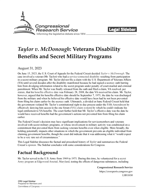 handle is hein.crs/govemrw0001 and id is 1 raw text is: 







              Congressional_______
           R fesearch Service






Taylor v. McDonough: Veterans Disability

Benefits and Secret Military Programs



August 31, 2023

On June 15, 2023, the U.S. Court of Appeals for the Federal Circuit decided Taylor v. McDonough. The
case involved a veteran (Mr. Taylor) who had a service-connected disability resulting from participation
in a secret military program. Mr. Taylor did not file a claim with the U.S. Department of Veterans Affairs
(VA) until several decades after the disability manifested because he had signed a secrecy oath barring
him from divulging information related to the secret program under penalty of court-martial and criminal
punishment. When Mr. Taylor was finally released from the oath and filed a claim, VA resolved, per
statute, that his benefits effective date was February 28, 2008, the date VA received his claim. Mr. Taylor,
however, argued that his benefits effective date should be September 7, 1971, the date he was discharged
from the military and when he believed his effective date would have been had he not been prevented
from filing his claim earlier by the secrecy oath. Ultimately, a divided en banc Federal Circuit held that
the government violated Mr. Taylor's constitutional right to due process under the Fifth Amendment by
effectively denying him access to the one forum (VA's claim system) by which he could vindicate his
legal entitlement to VA benefits. The court further held that Mr. Taylor's effective date was the date he
would have received benefits had the government's actions not prevented him from filing his claim
earlier.
The Federal Circuit's decision may have significant implications for servicemembers and veterans
involved with secret military programs, or whose involvement in military activity was conditioned on a
commitment  that prevented them from seeking veterans benefits even when eligible. More broadly, the
holding potentially impacts other situations in which the government prevents an eligible individual from
claiming government benefits, though the court did indicate that it was addressing what it would expect
to be a very rare set of circumstances.
This Legal Sidebar discusses the factual and procedural history of Taylor and summarizes the Federal
Circuit's opinion. The Sidebar concludes with some considerations for Congress.


Factual Background

Mr. Taylor served in the U.S. Army from 1969 to 1971. During this time, he volunteered for a secret
Anny  program at Edgewood Arsenal, Maryland, testing the effects of dangerous substances, including

                                                                Congressional Research Service
                                                                  https://crsreports.congress.gov
                                                                                     LSB11030

CR3 Legal Sidebar
Prepared for Members and
Committees of Congress


