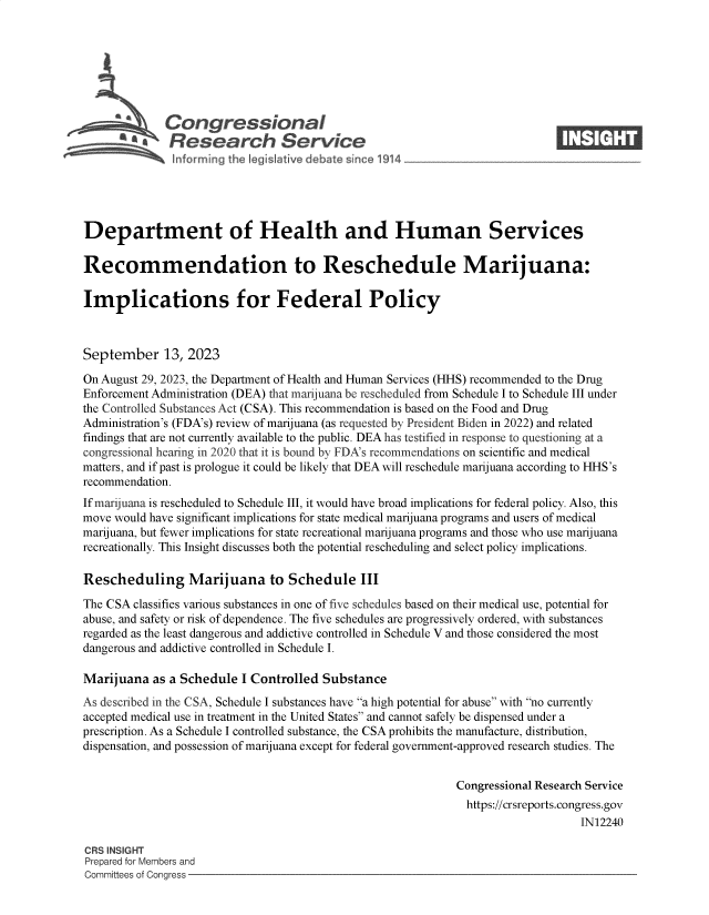 handle is hein.crs/govemuz0001 and id is 1 raw text is: 







             Congressional                                                   ____
          ~   Research Service






Department of Health and Human Services

Recommendation to Reschedule Marijuana:

Implications for Federal Policy



September 13, 2023

On August 29, 2023, the Department of Health and Human Services (HHS) recommended to the Drug
Enforcement Administration (DEA) that marijuana be rescheduled from Schedule I to Schedule III under
the Controlled Substances Act (CSA). This recommendation is based on the Food and Drug
Administration's (FDA's) review of marijuana (as requested by President Biden in 2022) and related
findings that are not currently available to the public. DEA has testified in response to questioning at a
congressional hearing in 2020 that it is bound by FDA's recommendations on scientific and medical
matters, and if past is prologue it could be likely that DEA will reschedule marijuana according to HHS's
recommendation.
If marijuana is rescheduled to Schedule III, it would have broad implications for federal policy. Also, this
move would have significant implications for state medical marijuana programs and users of medical
marijuana, but fewer implications for state recreational marijuana programs and those who use marijuana
recreationally. This Insight discusses both the potential rescheduling and select policy implications.

Rescheduling Marijuana to Schedule III

The CSA classifies various substances in one of five schedules based on their medical use, potential for
abuse, and safety or risk of dependence. The five schedules are progressively ordered, with substances
regarded as the least dangerous and addictive controlled in Schedule V and those considered the most
dangerous and addictive controlled in Schedule I.

Marijuana  as a Schedule  I Controlled Substance
As described in the CSA, Schedule I substances have a high potential for abuse with no currently
accepted medical use in treatment in the United States and cannot safely be dispensed under a
prescription. As a Schedule I controlled substance, the CSA prohibits the manufacture, distribution,
dispensation, and possession of marijuana except for federal government-approved research studies. The


                                                             Congressional Research Service
                                                             https://crsreports.congress.gov
                                                                                 IN12240

CRS INSIGHT
Prepared for Members and
Committees of Congress



