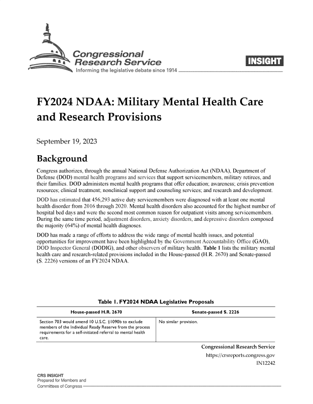 handle is hein.crs/govemwn0001 and id is 1 raw text is: 







                 Congressional
         ~ a* Research Service
~ ~nfo ming th2 leg Jative debate since 1914


FY2024 NDAA: Military Mental Health Care

and Research Provisions



September 19, 2023


Background

Congress authorizes, through the annual National Defense Authorization Act (NDAA), Department of
Defense (DOD) mental health programs and services that support servicemembers, military retirees, and
their families. DOD administers mental health programs that offer education; awareness; crisis prevention
resources; clinical treatment; nonclinical support and counseling services; and research and development.
DOD  has estimated that 456,293 active duty servicemembers were diagnosed with at least one mental
health disorder from 2016 through 2020. Mental health disorders also accounted for the highest number of
hospital bed days and were the second most common reason for outpatient visits among servicemembers.
During the same time period, adjustment disorders, anxiety disorders, and depressive disorders composed
the majority (64%) of mental health diagnoses.
DOD  has made a range of efforts to address the wide range of mental health issues, and potential
opportunities for improvement have been highlighted by the Government Accountability Office (GAO),
DOD  Inspector General (DODIG), and other observers of military health. Table 1 lists the military mental
health care and research-related provisions included in the House-passed (H.R. 2670) and Senate-passed
(S. 2226) versions of an FY2024 NDAA.


                      Table I. FY2024 NDAA Legislative   Proposals
            House-passed H.R. 2670                        Senate-passed S. 2226
Section 703 would amend 10 U.S.C. § 1090b to exclude  No similar provision.
members of the Individual Ready Reserve from the process
requirements for a self-initiated referral to mental health
care.
                                                              Congressional Research Service
                                                              https://crsreports.congress.gov
                                                                                  IN12242


CRS INSIGHT
Prepared for Members and
Committees of Congress -


I  -I I ti


