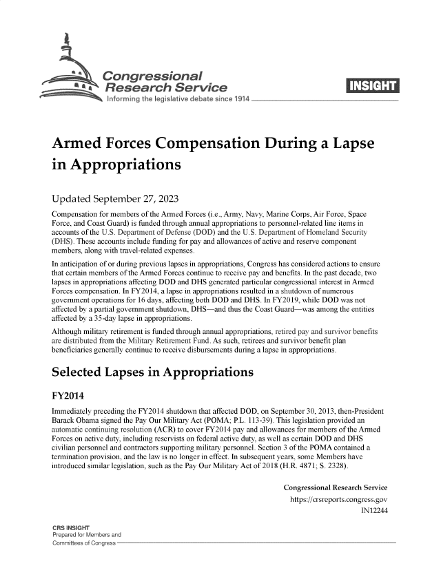 handle is hein.crs/govemze0001 and id is 1 raw text is: 







              Congressional                                                    ____
          ~   Research Service






Armed Forces Compensation During a Lapse

in   Appropriations



Updated September 27, 2023

Compensation for members of the Armed Forces (i.e., Army, Navy, Marine Corps, Air Force, Space
Force, and Coast Guard) is funded through annual appropriations to personnel-related line items in
accounts of the U.S. Department of Defense (DOD) and the U.S. Department of Homeland Security
(DHS). These accounts include funding for pay and allowances of active and reserve component
members, along with travel-related expenses.
In anticipation of or during previous lapses in appropriations, Congress has considered actions to ensure
that certain members of the Armed Forces continue to receive pay and benefits. In the past decade, two
lapses in appropriations affecting DOD and DHS generated particular congressional interest in Armed
Forces compensation. In FY2014, a lapse in appropriations resulted in a shutdown of numerous
government operations for 16 days, affecting both DOD and DHS. In FY2019, while DOD was not
affected by a partial government shutdown, DHS-and thus the Coast Guard-was among the entities
affected by a 35-day lapse in appropriations.
Although military retirement is funded through annual appropriations, retired pay and survivor benefits
are distributed from the Military Retirement Fund. As such, retirees and survivor benefit plan
beneficiaries generally continue to receive disbursements during a lapse in appropriations.


Selected Lapses in Appropriations


FY2014

Immediately preceding the FY2014 shutdown that affected DOD, on September 30, 2013, then-President
Barack Obama signed the Pay Our Military Act (POMA; P.L. 113-39). This legislation provided an
automatic continuing resolution (ACR) to cover FY2014 pay and allowances for members of the Armed
Forces on active duty, including reservists on federal active duty, as well as certain DOD and DHS
civilian personnel and contractors supporting military personnel. Section 3 of the POMA contained a
termination provision, and the law is no longer in effect. In subsequent years, some Members have
introduced similar legislation, such as the Pay Our Military Act of 2018 (H.R. 4871; S. 2328).

                                                              Congressional Research Service
                                                                https://crsreports.congress.gov
                                                                                   IN12244

CRS INSIGHT
Prepared for Members and
Committees of Congress


