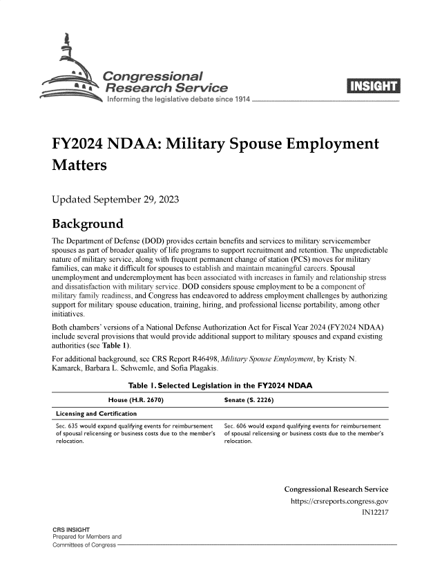 handle is hein.crs/govenak0001 and id is 1 raw text is: 








              Congressional                                                     ____
          ~ Research Service






FY2024 NDAA: Military Spouse Employment

Matters



Updated September 29, 2023


Background

The Department of Defense (DOD) provides certain benefits and services to military servicemember
spouses as part of broader quality of life programs to support recruitment and retention. The unpredictable
nature of military service, along with frequent permanent change of station (PCS) moves for military
families, can make it difficult for spouses to establish and maintain meaningful careers. Spousal
unemployment  and underemployment has been associated with increases in family and relationship stress
and dissatisfaction with military service. DOD considers spouse employment to be a component of
military family readiness, and Congress has endeavored to address employment challenges by authorizing
support for military spouse education, training, hiring, and professional license portability, among other
initiatives.
Both chambers' versions of a National Defense Authorization Act for Fiscal Year 2024 (FY2024 NDAA)
include several provisions that would provide additional support to military spouses and expand existing
authorities (see Table 1).
For additional background, see CRS Report R46498, Military Spouse Employment, by Kristy N.
Kamarck, Barbara L. Schwemle, and Sofia Plagakis.

                     Table I. Selected Legislation in the FY2024 NDAA
                House (H.R. 2670)              Senate (S. 2226)
 Licensing and Certification


Sec. 635 would expand qualifying events for reimbursement
of spousal relicensing or business costs due to the member's
relocation.


Sec. 606 would expand qualifying events for reimbursement
of spousal relicensing or business costs due to the member's
relocation.


Congressional Research Service
  https://crsreports.congress.gov
                     IN12217


CRS INSIGHT
Prepared for Members and
Committees of Congress -


