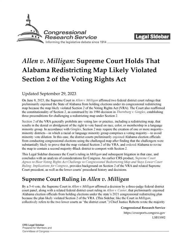 handle is hein.crs/govenal0001 and id is 1 raw text is: 







           SCongressionaI
               a Research Servi e






Allen v. Milligan: Supreme Court Holds That

Alabama Redistricting Map Likely Violated

Section 2 of the Voting Rights Act



Updated September 29, 2023

On June 8, 2023, the Supreme Court in Allen v. Milligan affirmed two federal district court rulings that
preliminarily enjoined the State of Alabama from holding elections under its congressional redistricting
map because the map likely violated Section 2 of the Voting Rights Act (VRA). The Court also reaffirmed
the constitutionality of Section 2, as construed by its 1986 decision in Thornburg v Gingles, establishing
three preconditions for challenging a redistricting map under Section 2.
Section 2 of the VRA generally prohibits any voting law or practice, including a redistricting map, that
results in the denial or abridgment of the right to vote based on race, color, or membership in a language
minority group. In accordance with Gingles, Section 2 may require the creation of one or more majority-
minority districts-in which a racial or language minority group comprises a voting majority-to avoid
minority vote dilution. In this case, the district courts preliminarily enjoined Alabama election officials
from conducting congressional elections using the challenged map after finding that the challengers were
substantially likely to prove that the map violated Section 2 of the VRA, and ordered Alabama to revise
the map to contain a second majority-Black district to comport with Section 2.
This Legal Sidebar discusses the Court's ruling in Milligan and subsequent litigation in that case, and
concludes with an analysis of considerations for Congress. An earlier CRS product, Supreme Court
Agrees to Hear Voting Rights Act Challenge to Congressional Redistricting Map and Stays Lower Court
Ruling: Implications for Congress, provides background on Section 2 of the VRA and related Supreme
Court precedent, as well as the lower courts' procedural history and decisions.


Supreme Court Ruling in Allen v. Milligan

By a 5-4 vote, the Supreme Court in Allen v. Milligan affirmed a decision by a three-judge federal district
court panel, along with a related federal district court ruling in Allen v Caster, that preliminarily enjoined
Alabama  election officials from holding elections under the state's 2021 congressional redistricting plan
because the plan likely violated Section 2 of the VRA. (This Sidebar, like the Court in Milligan,
collectively refers to the two lower courts as the district court.) Chief Justice Roberts wrote the majority
                                                                Congressional Research Service
                                                                https://crsreports.congress.gov
                                                                                    LSB11002

CRS Legal Sidebar
Prepared for Members and
Committees of Congress


