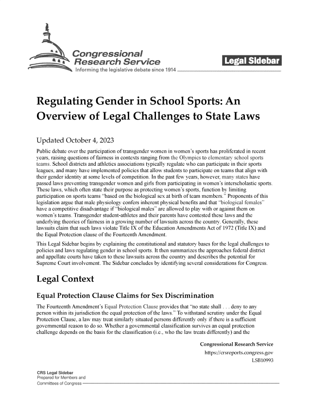 handle is hein.crs/govenbs0001 and id is 1 raw text is: 







              Congressional                                              ______
           S£  Research Service






Regulating Gender in School Sports: An

Overview of Legal Challenges to State Laws



Updated October 4, 2023

Public debate over the participation of transgender women in women's sports has proliferated in recent
years, raising questions of fairness in contexts ranging from the Olympics to elementary school sports
teams. School districts and athletics associations typically regulate who can participate in their sports
leagues, and many have implemented policies that allow students to participate on teams that align with
their gender identity at some levels of competition. In the past few years, however, many states have
passed laws preventing transgender women and girls from participating in women's interscholastic sports.
These laws, which often state their purpose as protecting women's sports, function by limiting
participation on sports teams based on the biological sex at birth of team members. Proponents of this
legislation argue that male physiology confers inherent physical benefits and that biological females
have a competitive disadvantage if biological males are allowed to play with or against them on
women's teams. Transgender student-athletes and their parents have contested these laws and the
underlying theories of fairness in a growing number of lawsuits across the country. Generally, these
lawsuits claim that such laws violate Title IX of the Education Amendments Act of 1972 (Title IX) and
the Equal Protection clause of the Fourteenth Amendment.
This Legal Sidebar begins by explaining the constitutional and statutory bases for the legal challenges to
policies and laws regulating gender in school sports. It then summarizes the approaches federal district
and appellate courts have taken to these lawsuits across the country and describes the potential for
Supreme Court involvement. The Sidebar concludes by identifying several considerations for Congress.


Legal Context


Equal   Protection Clause Claims for Sex Discrimination

The Fourteenth Amendment's Equal Protection Clause provides that no state shall ... deny to any
person within its jurisdiction the equal protection of the laws. To withstand scrutiny under the Equal
Protection Clause, a law may treat similarly situated persons differently only if there is a sufficient
governmental reason to do so. Whether a governmental classification survives an equal protection
challenge depends on the basis for the classification (i.e., who the law treats differently) and the

                                                                Congressional Research Service
                                                                  https://crsreports.congress.gov
                                                                                     LSB10993

CRS Legal Sidebar
Prepared for Members and
Committees of Congress


